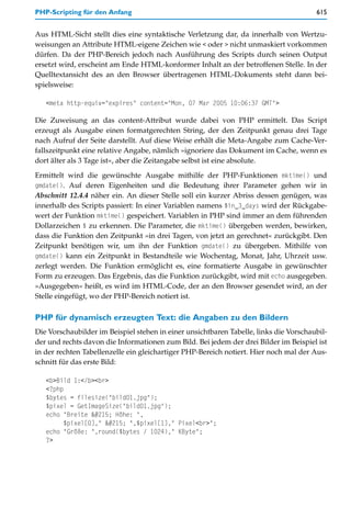 PHP-Scripting für den Anfang                                                           615


Aus HTML-Sicht stellt dies eine syntaktische Verletzung dar, da innerhalb von Wertzu-
weisungen an Attribute HTML-eigene Zeichen wie < oder > nicht unmaskiert vorkommen
dürfen. Da der PHP-Bereich jedoch nach Ausführung des Scripts durch seinen Output
ersetzt wird, erscheint am Ende HTML-konformer Inhalt an der betroffenen Stelle. In der
Quelltextansicht des an den Browser übertragenen HTML-Dokuments steht dann bei-
spielsweise:

   <meta http-equiv="expires" content="Mon, 07 Mar 2005 10:06:37 GMT">

Die Zuweisung an das content-Attribut wurde dabei von PHP ermittelt. Das Script
erzeugt als Ausgabe einen formatgerechten String, der den Zeitpunkt genau drei Tage
nach Aufruf der Seite darstellt. Auf diese Weise erhält die Meta-Angabe zum Cache-Ver-
fallszeitpunkt eine relative Angabe, nämlich »ignoriere das Dokument im Cache, wenn es
dort älter als 3 Tage ist«, aber die Zeitangabe selbst ist eine absolute.

Ermittelt wird die gewünschte Ausgabe mithilfe der PHP-Funktionen mktime() und
gmdate(). Auf deren Eigenheiten und die Bedeutung ihrer Parameter gehen wir in
Abschnitt 12.4.4 näher ein. An dieser Stelle soll ein kurzer Abriss dessen genügen, was
innerhalb des Scripts passiert: In einer Variablen namens $in_3_days wird der Rückgabe-
wert der Funktion mktime() gespeichert. Variablen in PHP sind immer an dem führenden
Dollarzeichen $ zu erkennen. Die Parameter, die mktime() übergeben werden, bewirken,
dass die Funktion den Zeitpunkt »in drei Tagen, von jetzt an gerechnet« zurückgibt. Den
Zeitpunkt benötigen wir, um ihn der Funktion gmdate() zu übergeben. Mithilfe von
gmdate() kann ein Zeitpunkt in Bestandteile wie Wochentag, Monat, Jahr, Uhrzeit usw.
zerlegt werden. Die Funktion ermöglicht es, eine formatierte Ausgabe in gewünschter
Form zu erzeugen. Das Ergebnis, das die Funktion zurückgibt, wird mit echo ausgegeben.
»Ausgegeben« heißt, es wird im HTML-Code, der an den Browser gesendet wird, an der
Stelle eingefügt, wo der PHP-Bereich notiert ist.

PHP für dynamisch erzeugten Text: die Angaben zu den Bildern
Die Vorschaubilder im Beispiel stehen in einer unsichtbaren Tabelle, links die Vorschaubil-
der und rechts davon die Informationen zum Bild. Bei jedem der drei Bilder im Beispiel ist
in der rechten Tabellenzelle ein gleichartiger PHP-Bereich notiert. Hier noch mal der Aus-
schnitt für das erste Bild:

   <b>Bild 1:</b><br>
   <?php
   $bytes = filesize("bild01.jpg");
   $pixel = GetImageSize("bild01.jpg");
   echo "Breite × Höhe: ",
         $pixel[0]," × ",$pixel[1]," Pixel<br>";
   echo "Größe: ",round($bytes / 1024)," KByte";
   ?>
 