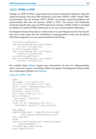 PHP-Scripting für den Anfang                                                          617


12.2.2 HTML in PHP
Solange nur »PHP in HTML« angewendet wird, ist kein strukturelles Umdenken nötig. Das
ändert sich jedoch, wenn man PHP stattdessen in der Form »HTML in PHP« einsetzt. Wäh-
rend Einsteiger eher die Variante »PHP in HTML« bevorzugen, kommt bei größeren und
professionellen Sites eher die Variante »HTML in PHP« zum Einsatz. Das strukturelle
Umdenken besteht darin, dass ein PHP-Script bei der Variante »HTML in PHP« in der Regel
ein Behälter für mehrere HTML-Dokumente ist, die auch unterschiedliche URIs haben.
Ein Beispiel soll dies demonstrieren. Dabei setzen wir unser Beispiel mit den Vorschaubil-
dern fort. In den Links aller drei anklickbaren Vorschaugrafiken wurde dort die gleiche
PHP-Datei aufgerufen, nur mit unterschiedlichem GET-String:

   <a href="bild.php?bild=01">
   <img src="bild01thumb.jpg" class="thumb_h"
        alt="Bild 1 Vorschau"></a>
   <a href="bild.php?bild=02">
   <img src="bild02thumb.jpg" class="thumb_v"
        alt="Bild 2 Vorschau"></a>
   <a href="bild.php?bild=01">
   <img src="bild03thumb.jpg" class="thumb_h"
        alt="Bild 1 Vorschau"></a>

Die verlinkte Datei bild.php fungiert also offensichtlich als eine Art »Allgemeindoku-
ment«, das in der Lage ist, verschiedene Bilder auszugeben. Nachfolgendes Listing enthält
den vollständigen Quelltext von bild.php:
Listing 12.3: HTML in PHP

   <?php
   $pic_number = (int) $_GET['bild'];
   $pic_file = "bild".$_GET['bild'].".jpg";
   $pixel = $pixel = GetImageSize($pic_file);
   $css_width = $pixel[0]."px";
   $css_height = $pixel[1]."px";
   $csv = fopen("bilder.csv", "r");
   while(!feof($csv))
     $csv_lines[] = fgets($csv);
   fclose ($csv);
   for($i = 0; $i < count($csv_lines); $i++) {
      $fields[$i] = explode(";", $csv_lines[$i]);
   }
   echo <<<END_1
   <!DOCTYPE HTML PUBLIC "-//W3C//DTD HTML 4.01//EN"
            "http://www.w3.org/TR/html4/strict.dtd">
   <html lang="de">
   <head>
   <meta http-equiv="content-type" content="text/html;
          charset=ISO-8859-1">
   <title>Bild $pic_number</title>
   <style type="text/css">
 