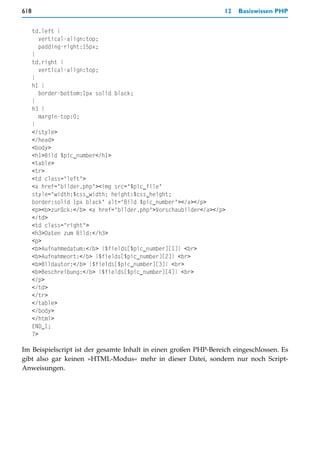 618                                                               12   Basiswissen PHP


      td.left {
        vertical-align:top;
        padding-right:15px;
      }
      td.right {
        vertical-align:top;
      }
      h1 {
        border-bottom:1px solid black;
      }
      h3 {
        margin-top:0;
      }
      </style>
      </head>
      <body>
      <h1>Bild $pic_number</h1>
      <table>
      <tr>
      <td class="left">
      <a href="bilder.php"><img src="$pic_file"
      style="width:$css_width; height:$css_height;
      border:solid 1px black" alt="Bild $pic_number"></a></p>
      <p><b>zurück:</b> <a href="bilder.php">Vorschaubilder</a></p>
      </td>
      <td class="right">
      <h3>Daten zum Bild:</h3>
      <p>
      <b>Aufnahmedatum:</b> {$fields[$pic_number][1]} <br>
      <b>Aufnahmeort:</b> {$fields[$pic_number][2]} <br>
      <b>Bildautor:</b> {$fields[$pic_number][3]} <br>
      <b>Beschreibung:</b> {$fields[$pic_number][4]} <br>
      </p>
      </td>
      </tr>
      </table>
      </body>
      </html>
      END_1;
      ?>

Im Beispielscript ist der gesamte Inhalt in einen großen PHP-Bereich eingeschlossen. Es
gibt also gar keinen »HTML-Modus« mehr in dieser Datei, sondern nur noch Script-
Anweisungen.
 