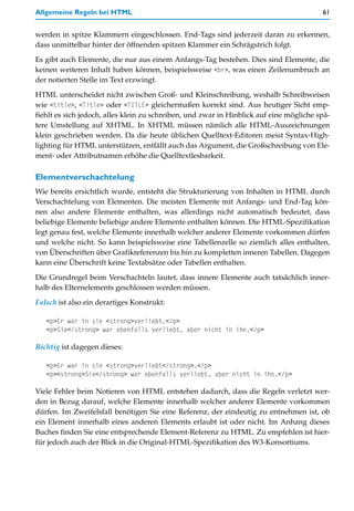 Allgemeine Regeln bei HTML                                                               61


werden in spitze Klammern eingeschlossen. End-Tags sind jederzeit daran zu erkennen,
dass unmittelbar hinter der öffnenden spitzen Klammer ein Schrägstrich folgt.

Es gibt auch Elemente, die nur aus einem Anfangs-Tag bestehen. Dies sind Elemente, die
keinen weiteren Inhalt haben können, beispielsweise <br>, was einen Zeilenumbruch an
der notierten Stelle im Text erzwingt.

HTML unterscheidet nicht zwischen Groß- und Kleinschreibung, weshalb Schreibweisen
wie <title>, <Title> oder <TITLE> gleichermaßen korrekt sind. Aus heutiger Sicht emp-
fiehlt es sich jedoch, alles klein zu schreiben, und zwar in Hinblick auf eine mögliche spä-
tere Umstellung auf XHTML. In XHTML müssen nämlich alle HTML-Auszeichnungen
klein geschrieben werden. Da die heute üblichen Quelltext-Editoren meist Syntax-High-
lighting für HTML unterstützen, entfällt auch das Argument, die Großschreibung von Ele-
ment- oder Attributnamen erhöhe die Quelltextlesbarkeit.

Elementverschachtelung
Wie bereits ersichtlich wurde, entsteht die Strukturierung von Inhalten in HTML durch
Verschachtelung von Elementen. Die meisten Elemente mit Anfangs- und End-Tag kön-
nen also andere Elemente enthalten, was allerdings nicht automatisch bedeutet, dass
beliebige Elemente beliebige andere Elemente enthalten können. Die HTML-Spezifikation
legt genau fest, welche Elemente innerhalb welcher anderer Elemente vorkommen dürfen
und welche nicht. So kann beispielsweise eine Tabellenzelle so ziemlich alles enthalten,
von Überschriften über Grafikreferenzen bis hin zu kompletten inneren Tabellen. Dagegen
kann eine Überschrift keine Textabsätze oder Tabellen enthalten.

Die Grundregel beim Verschachteln lautet, dass innere Elemente auch tatsächlich inner-
halb des Elternelements geschlossen werden müssen.

Falsch ist also ein derartiges Konstrukt:

   <p>Er war in sie <strong>verliebt.</p>
   <p>Sie</strong> war ebenfalls verliebt, aber nicht in ihn.</p>

Richtig ist dagegen dieses:

   <p>Er war in sie <strong>verliebt</strong>.</p>
   <p><strong>Sie</strong> war ebenfalls verliebt, aber nicht in ihn.</p>

Viele Fehler beim Notieren von HTML entstehen dadurch, dass die Regeln verletzt wer-
den in Bezug darauf, welche Elemente innerhalb welcher anderer Elemente vorkommen
dürfen. Im Zweifelsfall benötigen Sie eine Referenz, der eindeutig zu entnehmen ist, ob
ein Element innerhalb eines anderen Elements erlaubt ist oder nicht. Im Anhang dieses
Buches finden Sie eine entsprechende Element-Referenz zu HTML. Zu empfehlen ist hier-
für jedoch auch der Blick in die Original-HTML-Spezifikation des W3-Konsortiums.
 
