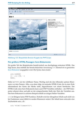 PHP-Scripting für den Anfang                                                        619




Abbildung 12.5: Beispielhafte Browser-Ausgabe des PHP-Scripts

Für größere HTML-Passagen: here-Dokumente
Ein großer Teil des Beispielcodes besteht jedoch aus durchgängig notiertem HTML. Das
liegt daran, dass mithilfe der bereits bekannten Anweisung echo diesmal ein so genanntes
here-Dokument ausgegeben wird. Die Syntax dazu lautet:

   echo <<<MARKE
   <!-- viel HTML -->
   MARKE;

Dabei ist MARKE ein frei wählbarer Name. Wichtig sind die drei öffnenden spitzen Klam-
mern vor dem Namen. Alles, was dann folgt, ist normaler HTML-Code, bis in einer Zeile
alleinstehend der Name der Marke steht, abgeschlossen von einem Semikolon. Der
HTML-Code eines here-Dokuments kann auch PHP-Variablen enthalten – der PHP-Inter-
preter erkennt diese und gibt an der entsprechenden Stelle den Wert der Variablen aus.
Das here-Dokument in unserem Beispiel enthält an einigen Stellen Variablen.

echo ist übrigens keine PHP-Funktion. Deshalb wird der übergebene Inhalt auch nicht wie
bei Funktionen sonst üblich in runden Klammern notiert. Der Inhalt kann entweder eine
Zeichenkette sein, z.B.:

   echo "<h1>Willkommen</h1>";
 