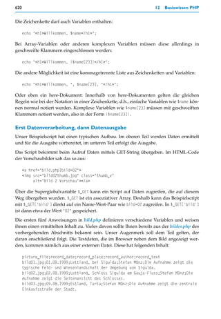 620                                                                  12   Basiswissen PHP


Die Zeichenkette darf auch Variablen enthalten:

      echo "<h1>Willkommen, $name</h1>";

Bei Array-Variablen oder anderen komplexen Variablen müssen diese allerdings in
geschweifte Klammern eingeschlossen werden:

      echo "<h1>Willkommen, {$name[23]}</h1>";

Die andere Möglichkeit ist eine kommagetrennte Liste aus Zeichenketten und Variablen:

      echo "<h1>Willkommen, ", $name[23], "</h1>";

Oder eben ein here-Dokument: Innerhalb von here-Dokumenten gelten die gleichen
Regeln wie bei der Notation in einer Zeichenkette, d.h., einfache Variablen wie $name kön-
nen normal notiert werden. Komplexe Variablen wie $name[23] müssen mit geschweiften
Klammern notiert werden, also in der Form {$name[23]}.

Erst Datenverarbeitung, dann Datenausgabe
Unser Beispielscript hat einen typischen Aufbau. Im oberen Teil werden Daten ermittelt
und für die Ausgabe vorbereitet, im unteren Teil erfolgt die Ausgabe.

Das Script bekommt beim Aufruf Daten mittels GET-String übergeben. Im HTML-Code
der Vorschaubilder sah das so aus:

      <a href="bild.php?bild=02">
      <img src="bild02thumb.jpg" class="thumb_v"
           alt="Bild 2 Vorschau"></a>

Über die Superglobalvariable $_GET kann ein Script auf Daten zugreifen, die auf diesem
Weg übergeben wurden. $_GET ist ein assoziativer Array. Deshalb kann das Beispielscript
mit $_GET['bild'] direkt auf ein Name-Wert-Paar wie bild=02 zugreifen. In $_GET['bild']
ist dann etwa der Wert "02" gespeichert.

Die ersten fünf Anweisungen in bild.php definieren verschiedene Variablen und weisen
ihnen einen ermittelten Inhalt zu. Vieles davon sollte Ihnen bereits aus der bilder.php des
vorhergehenden Abschnitts bekannt sein. Unser Augenmerk soll dem Teil gelten, der
daran anschließend folgt. Die Textdaten, die im Browser neben dem Bild angezeigt wer-
den, kommen nämlich aus einer externen Datei. Diese hat folgenden Inhalt:

      picture_file;record_date;record_place;record_author;record_text
      bild01.jpg;01.08.1999;Lettland, bei Sigulda;Stefan Münz;Die Aufnahme zeigt die
      typische Feld- und Wiesenlandschaft der Umgebung von Sigulda.
      bild02.jpg;02.08.1999;Lettland, Schloss Sigulda am Gauja-Fluss;Stefan Münz;Die
      Aufnahme zeigt die Seitenansicht des Schlosses.
      bild03.jpg;09.08.1999;Estland, Tartu;Stefan Münz;Die Aufnahme zeigt die zentrale
      Einkaufsstraße der Stadt.
 