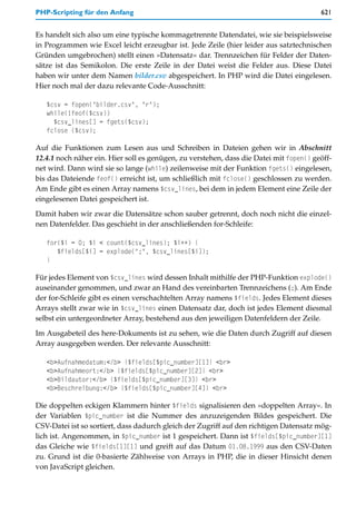 PHP-Scripting für den Anfang                                                            621


Es handelt sich also um eine typische kommagetrennte Datendatei, wie sie beispielsweise
in Programmen wie Excel leicht erzeugbar ist. Jede Zeile (hier leider aus satztechnischen
Gründen umgebrochen) stellt einen »Datensatz« dar. Trennzeichen für Felder der Daten-
sätze ist das Semikolon. Die erste Zeile in der Datei weist die Felder aus. Diese Datei
haben wir unter dem Namen bilder.csv abgespeichert. In PHP wird die Datei eingelesen.
Hier noch mal der dazu relevante Code-Ausschnitt:

   $csv = fopen("bilder.csv", "r");
   while(!feof($csv))
     $csv_lines[] = fgets($csv);
   fclose ($csv);

Auf die Funktionen zum Lesen aus und Schreiben in Dateien gehen wir in Abschnitt
12.4.1 noch näher ein. Hier soll es genügen, zu verstehen, dass die Datei mit fopen() geöff-
net wird. Dann wird sie so lange (while) zeilenweise mit der Funktion fgets() eingelesen,
bis das Dateiende feof() erreicht ist, um schließlich mit fclose() geschlossen zu werden.
Am Ende gibt es einen Array namens $csv_lines, bei dem in jedem Element eine Zeile der
eingelesenen Datei gespeichert ist.

Damit haben wir zwar die Datensätze schon sauber getrennt, doch noch nicht die einzel-
nen Datenfelder. Das geschieht in der anschließenden for-Schleife:

   for($i = 0; $i < count($csv_lines); $i++) {
      $fields[$i] = explode(";", $csv_lines[$i]);
   }

Für jedes Element von $csv_lines wird dessen Inhalt mithilfe der PHP-Funktion explode()
auseinander genommen, und zwar an Hand des vereinbarten Trennzeichens (;). Am Ende
der for-Schleife gibt es einen verschachtelten Array namens $fields. Jedes Element dieses
Arrays stellt zwar wie in $csv_lines einen Datensatz dar, doch ist jedes Element diesmal
selbst ein untergeordneter Array, bestehend aus den jeweiligen Datenfeldern der Zeile.

Im Ausgabeteil des here-Dokuments ist zu sehen, wie die Daten durch Zugriff auf diesen
Array ausgegeben werden. Der relevante Ausschnitt:

   <b>Aufnahmedatum:</b> {$fields[$pic_number][1]} <br>
   <b>Aufnahmeort:</b> {$fields[$pic_number][2]} <br>
   <b>Bildautor:</b> {$fields[$pic_number][3]} <br>
   <b>Beschreibung:</b> {$fields[$pic_number][4]} <br>

Die doppelten eckigen Klammern hinter $fields signalisieren den »doppelten Array«. In
der Variablen $pic_number ist die Nummer des anzuzeigenden Bildes gespeichert. Die
CSV-Datei ist so sortiert, dass dadurch gleich der Zugriff auf den richtigen Datensatz mög-
lich ist. Angenommen, in $pic_number ist 1 gespeichert. Dann ist $fields[$pic_number][1]
das Gleiche wie $fields[1][1] und greift auf das Datum 01.08.1999 aus den CSV-Daten
zu. Grund ist die 0-basierte Zählweise von Arrays in PHP, die in dieser Hinsicht denen
von JavaScript gleichen.
 
