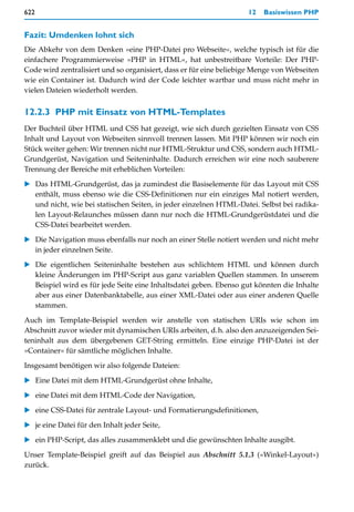 622                                                                 12   Basiswissen PHP


Fazit: Umdenken lohnt sich
Die Abkehr von dem Denken »eine PHP-Datei pro Webseite«, welche typisch ist für die
einfachere Programmierweise »PHP in HTML«, hat unbestreitbare Vorteile: Der PHP-
Code wird zentralisiert und so organisiert, dass er für eine beliebige Menge von Webseiten
wie ein Container ist. Dadurch wird der Code leichter wartbar und muss nicht mehr in
vielen Dateien wiederholt werden.


12.2.3 PHP mit Einsatz von HTML-Templates
Der Buchteil über HTML und CSS hat gezeigt, wie sich durch gezielten Einsatz von CSS
Inhalt und Layout von Webseiten sinnvoll trennen lassen. Mit PHP können wir noch ein
Stück weiter gehen: Wir trennen nicht nur HTML-Struktur und CSS, sondern auch HTML-
Grundgerüst, Navigation und Seiteninhalte. Dadurch erreichen wir eine noch sauberere
Trennung der Bereiche mit erheblichen Vorteilen:

   Das HTML-Grundgerüst, das ja zumindest die Basiselemente für das Layout mit CSS
   enthält, muss ebenso wie die CSS-Definitionen nur ein einziges Mal notiert werden,
   und nicht, wie bei statischen Seiten, in jeder einzelnen HTML-Datei. Selbst bei radika-
   len Layout-Relaunches müssen dann nur noch die HTML-Grundgerüstdatei und die
   CSS-Datei bearbeitet werden.

   Die Navigation muss ebenfalls nur noch an einer Stelle notiert werden und nicht mehr
   in jeder einzelnen Seite.

   Die eigentlichen Seiteninhalte bestehen aus schlichtem HTML und können durch
   kleine Änderungen im PHP-Script aus ganz variablen Quellen stammen. In unserem
   Beispiel wird es für jede Seite eine Inhaltsdatei geben. Ebenso gut könnten die Inhalte
   aber aus einer Datenbanktabelle, aus einer XML-Datei oder aus einer anderen Quelle
   stammen.

Auch im Template-Beispiel werden wir anstelle von statischen URIs wie schon im
Abschnitt zuvor wieder mit dynamischen URIs arbeiten, d.h. also den anzuzeigenden Sei-
teninhalt aus dem übergebenen GET-String ermitteln. Eine einzige PHP-Datei ist der
»Container« für sämtliche möglichen Inhalte.
Insgesamt benötigen wir also folgende Dateien:

   Eine Datei mit dem HTML-Grundgerüst ohne Inhalte,

   eine Datei mit dem HTML-Code der Navigation,

   eine CSS-Datei für zentrale Layout- und Formatierungsdefinitionen,

   je eine Datei für den Inhalt jeder Seite,

   ein PHP-Script, das alles zusammenklebt und die gewünschten Inhalte ausgibt.

Unser Template-Beispiel greift auf das Beispiel aus Abschnitt 5.1.3 (»Winkel-Layout«)
zurück.
 