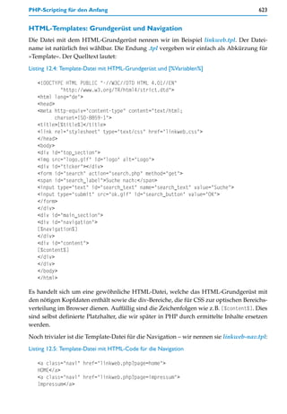 PHP-Scripting für den Anfang                                                           623


HTML-Templates: Grundgerüst und Navigation
Die Datei mit dem HTML-Grundgerüst nennen wir im Beispiel linkweb.tpl. Der Datei-
name ist natürlich frei wählbar. Die Endung .tpl vergeben wir einfach als Abkürzung für
»Template«. Der Quelltext lautet:

Listing 12.4: Template-Datei mit HTML-Grundgerüst und [%Variablen%]

   <!DOCTYPE HTML PUBLIC "-//W3C//DTD HTML 4.01//EN"
            "http://www.w3.org/TR/html4/strict.dtd">
   <html lang="de">
   <head>
   <meta http-equiv="content-type" content="text/html;
          charset=ISO-8859-1">
   <title>[%title%]</title>
   <link rel="stylesheet" type="text/css" href="linkweb.css">
   </head>
   <body>
   <div id="top_section">
   <img src="logo.gif" id="logo" alt="Logo">
   <div id="ticker"></div>
   <form id="search" action="search.php" method="get">
   <span id="search_label">Suche nach:</span>
   <input type="text" id="search_text" name="search_text" value="Suche">
   <input type="submit" src="ok.gif" id="search_button" value="OK">
   </form>
   </div>
   <div id="main_section">
   <div id="navigation">
   [%navigation%]
   </div>
   <div id="content">
   [%content%]
   </div>
   </div>
   </body>
   </html>

Es handelt sich um eine gewöhnliche HTML-Datei, welche das HTML-Grundgerüst mit
den nötigen Kopfdaten enthält sowie die div-Bereiche, die für CSS zur optischen Bereichs-
verteilung im Browser dienen. Auffällig sind die Zeichenfolgen wie z.B. [%content%]. Dies
sind selbst definierte Platzhalter, die wir später in PHP durch ermittelte Inhalte ersetzen
werden.

Noch trivialer ist die Template-Datei für die Navigation – wir nennen sie linkweb-nav.tpl:

Listing 12.5: Template-Datei mit HTML-Code für die Navigation

   <a class="navi" href="linkweb.php?page=home">
   HOME</a>
   <a class="navi" href="linkweb.php?page=impressum">
   Impressum</a>
 
