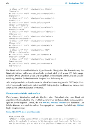 624                                                                12   Basiswissen PHP


      <a class="navi" href="linkweb.php?page=themen">
      Themen</a>
      <a class="navi" href="linkweb.php?page=branchen">
      Branchen</a>
      <a class="navi" href="linkweb.php?page=auskunft">
      Auskunft</a>
      <a class="navi" href="linkweb.php?page=geo">
      Länder und Städte</a>
      <a class="navi" href="linkweb.php?page=wissen">
      Wissenschaft</a>
      <a class="navi" href="linkweb.php?page=literatur">
      Literatur</a>
      <a class="navi" href="linkweb.php?page=lexika">
      Lexika/Wörterbücher</a>
      <a class="navi" href="linkweb.php?page=glossare">
      Glossare</a>
      <a class="navi" href="linkweb.php?page=wikis">
      Wikis</a>
      <a class="navi" href="linkweb.php?page=ftp">
      FTP-Verzeichnisse</a>
      <a class="navi" href="linkweb.php?page=wais">
      WAIS-Services</a>
      <a class="navi" href="linkweb.php?page=newsgroups">
      Newsgroups</a>
      <a class="navi" href="linkweb.php?page=foren">
      Web-Foren</a>

Die Datei enthält ausschließlich die Hyperlinks der Navigation. Die Formatierung der
Navigationsleiste, welche aus diesen Links gebildet wird, wird in der CSS-Datei vorge-
nommen. Deren Quelltext sparen wir uns jedoch, weil sie nichts enthält, was im Zusam-
menhang mit dem Funktionieren des Beispiels von Bedeutung ist.

Alle Navigationslinks rufen das zentrale, als »Container« fungierende PHP-Script link-
web.php auf, und zwar jeweils mit einem GET-String, in dem ein Parameter namens page
einen jeweils unterschiedlichen Wert erhält.

Datendatei: schlicht und einfach
Zum besseren Verständnis noch der Quelltext einer Datendatei, also einer Datei mit
eigentlichen Seiteninhalten. Wie erwähnt speichern wir die Seiteninhalte in unserem Bei-
spiel in jeweils eigenen Dateien, die wir 0001.txt, 0002.txt, 0003.txt usw. benennen. Die
Inhalte könnten aber auch in anderer Form gespeichert werden. Der Inhalt der 0001.txt
lautet beispielsweise:

Listing 12.6: HTML-Code einer Datendatei

      <h1>LinkWeb</h1>
      <p>Bevor es große Suchmaschinen wie Google gab, waren es Linkverzeichnisse,
      welche die zentrale Vernetzung im Web besorgten. Auch heute noch, im Zeitalter
      der Suchmaschinen, gibt es nach wie vor gepflegte Linkverzeichnisse, meist auf
 
