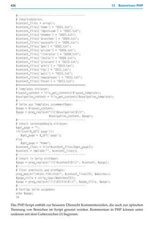 626                                                               12   Basiswissen PHP


      #-------------------------------------------
      # Inhaltsdateien:
      $content_files = array();
      $content_files['home'] = "0001.txt";
      $content_files['impressum'] = "0007.txt";
      $content_files['themen'] = "0003.txt";
      $content_files['branchen'] = "0009.txt";
      $content_files['auskunft'] = "0005.txt";
      $content_files['geo'] = "0002.txt";
      $content_files['wissen'] = "0004.txt";
      $content_files['literatur'] = "0008.txt";
      $content_files['lexika'] = "0006.txt";
      $content_files['glossare'] = "0010.txt";
      $content_files['wikis'] = "0014.txt";
      $content_files['ftp'] = "0011.txt";
      $content_files['wais'] = "0015.txt";
      $content_files['newsgroups'] = "0012.txt";
      $content_files['foren'] = "0013.txt";
      #===========================================
      # Templates einlesen:
      $layout_content = file_get_contents($layout_template);
      $navigation_content = file_get_contents($navigation_template);
      #-------------------------------------------
      # Seite aus Templates zusammenfügen:
      $page = $layout_content;
      $page = preg_replace("/[%navigation%]/",
                           $navigation_content, $page);
      #-------------------------------------------
      # Inhalt seitenabhängig einlesen:
      $get_page = "";
      if(isset($_GET['page']))
         $get_page = $_GET['page'];
      else
         $get_page = "home";
      $content_lines = file($content_files[$get_page]);
      $content = implode("", $content_lines);
      #-------------------------------------------
      # Inhalt in Seite einfügen:
      $page = preg_replace("/[%content%]/", $content, $page);
      #-------------------------------------------
      # Titel ermitteln und einfügen:
      preg_match("/<h1>(.*)</h1>/", $content_lines[0], $matches);
      $page_title = strip_tags($matches[0]);
      $page = preg_replace("/[%title%]/", $page_title, $page);
      #-------------------------------------------
      # Fertige Seite ausgeben:
      echo $page;
      ?>

Das PHP-Script enthält zur besseren Übersicht Kommentarzeilen, die auch zur optischen
Trennung von Bereichen im Script genutzt werden. Kommentare in PHP können unter
anderem mit dem Gatterzeichen (#) beginnen.
 