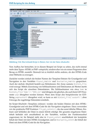 PHP-Scripting für den Anfang                                                       627




Abbildung 12.6: Das Linkweb-Script in Aktion, hier mit der Seite »Auskunft«

Vom Aufbau her betrachtet, ist in diesem Beispiel ein Script zu sehen, das nicht einmal
mehr dem Typus »HTML in PHP« entspricht, sondern eher wie ein reines Programm ohne
Bezug zu HTML aussieht. Dennoch tut es letztlich nichts anderes, als den HTML-Code
einer Webseite zu erzeugen.

Zunächst werden einfach die beiden Namen der Template-Dateien für Grundgerüst und
Navigation in den Variablen $layout_template und $navigation_template gespeichert.
Auch der nächste Abschnitt besteht aus Definitionen. Ein Array namens $content_files
wird erzeugt. Mittels Zuweisung von Schlüsselnamen und Dateinamen als Werten merkt
sich das Script die einzelnen Datendateien. Die Schlüsselnamen wie etwa home in
$content_files['home'] = "0001.txt" sind übrigens die gleichen, die auch beim GET-Para-
meter page übergeben werden können. Wenn dem Script also beispielsweise im GET-
String page=auskunft übergeben wird, so kann es mit $content_files['auskunft'] ohne
Umwege die zugehörige Datendatei ermitteln.

Im Script-Abschnitt »Templates einlesen« werden die beiden Dateien mit dem HTML-
Grundgerüst und mit dem HTML-Code für die Navigation eingelesen. Dazu verwenden
wir die praktische PHP-Funktion file_get_contents(), die das sonst übliche Öffnen, Ein-
lesen und Schließen der Datei in einem Schritt erledigt. Der gesamte eingelesene Datei-
inhalt befindet sich anschließend in der Variablen, welcher der Funktionsaufruf
zugewiesen ist. Im Beispiel steht also in $layout_content anschließend der komplette
Inhalt der Datei mit dem HTML-Grundgerüst, und in $navigation_content der Inhalt der
Datei mit dem HTML-Code für die Navigation.
 