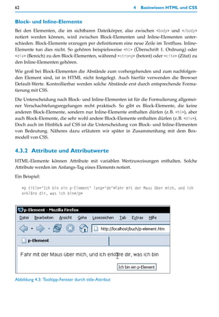 62                                                       4   Basiswissen HTML und CSS


Block- und Inline-Elemente
Bei den Elementen, die im sichtbaren Dateikörper, also zwischen <body> und </body>
notiert werden können, wird zwischen Block-Elementen und Inline-Elementen unter-
schieden. Block-Elemente erzeugen per definitionem eine neue Zeile im Textfluss. Inline-
Elemente tun dies nicht. So gehören beispielsweise <h1> (Überschrift 1. Ordnung) oder
<div> (Bereich) zu den Block-Elementen, während <strong> (betont) oder <cite> (Zitat) zu
den Inline-Elementen gehören.

Wie groß bei Block-Elementen die Abstände zum vorhergehenden und zum nachfolgen-
den Element sind, ist in HTML nicht festgelegt. Auch hierfür verwenden die Browser
Default-Werte. Kontrollierbar werden solche Abstände erst durch entsprechende Forma-
tierung mit CSS.

Die Unterscheidung nach Block- und Inline-Elementen ist für die Formulierung allgemei-
ner Verschachtelungsregelungen recht praktisch. So gibt es Block-Elemente, die keine
anderen Block-Elemente, sondern nur Inline-Elemente enthalten dürfen (z.B. <h1>), aber
auch Block-Elemente, die sehr wohl andere Block-Elemente enthalten dürfen (z.B. <div>).
Doch auch im Hinblick auf CSS ist die Unterscheidung von Block- und Inline-Elementen
von Bedeutung. Näheres dazu erläutern wir später in Zusammenhang mit dem Box-
modell von CSS.


4.3.2 Attribute und Attributwerte
HTML-Elemente können Attribute mit variablen Wertzuweisungen enthalten. Solche
Attribute werden im Anfangs-Tag eines Elements notiert.

Ein Beispiel:

     <p title="Ich bin ein p-Element" lang="de">Fahr mit der Maus über mich, und ich
     erkläre dir, was ich bin</p>




Abbildung 4.3: Tooltipp-Fenster durch title-Attribut
 