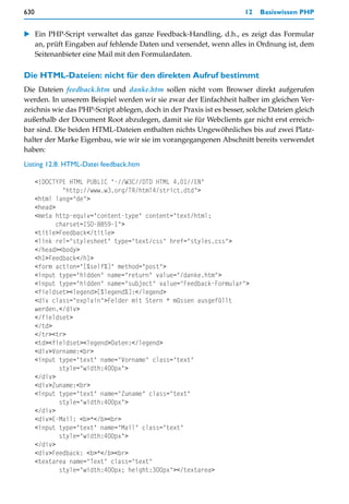 630                                                                  12   Basiswissen PHP


   Ein PHP-Script verwaltet das ganze Feedback-Handling, d.h., es zeigt das Formular
   an, prüft Eingaben auf fehlende Daten und versendet, wenn alles in Ordnung ist, dem
   Seitenanbieter eine Mail mit den Formulardaten.

Die HTML-Dateien: nicht für den direkten Aufruf bestimmt
Die Dateien feedback.htm und danke.htm sollen nicht vom Browser direkt aufgerufen
werden. In unserem Beispiel werden wir sie zwar der Einfachheit halber im gleichen Ver-
zeichnis wie das PHP-Script ablegen, doch in der Praxis ist es besser, solche Dateien gleich
außerhalb der Document Root abzulegen, damit sie für Webclients gar nicht erst erreich-
bar sind. Die beiden HTML-Dateien enthalten nichts Ungewöhnliches bis auf zwei Platz-
halter der Marke Eigenbau, wie wir sie im vorangegangenen Abschnitt bereits verwendet
haben:

Listing 12.8: HTML-Datei feedback.htm

      <!DOCTYPE HTML PUBLIC "-//W3C//DTD HTML 4.01//EN"
               "http://www.w3.org/TR/html4/strict.dtd">
      <html lang="de">
      <head>
      <meta http-equiv="content-type" content="text/html;
             charset=ISO-8859-1">
      <title>Feedback</title>
      <link rel="stylesheet" type="text/css" href="styles.css">
      </head><body>
      <h1>Feedback</h1>
      <form action="[%self%]" method="post">
      <input type="hidden" name="return" value="/danke.htm">
      <input type="hidden" name="subject" value="Feedback-Formular">
      <fieldset><legend>[%legend%]:</legend>
      <div class="explain">Felder mit Stern * müssen ausgefüllt
      werden.</div>
      </fieldset>
      </td>
      </tr><tr>
      <td><fieldset><legend>Daten:</legend>
      <div>Vorname:<br>
      <input type="text" name="Vorname" class="text"
              style="width:400px">
      </div>
      <div>Zuname:<br>
      <input type="text" name="Zuname" class="text"
              style="width:400px">
      </div>
      <div>E-Mail: <b>*</b><br>
      <input type="text" name="Mail" class="text"
              style="width:400px">
      </div>
      <div>Feedback: <b>*</b><br>
      <textarea name="Text" class="text"
              style="width:400px; height:300px"></textarea>
 