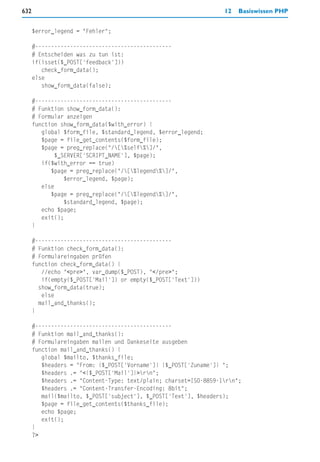632                                                               12   Basiswissen PHP


      $error_legend = "Fehler";

      #-------------------------------------------
      # Entscheiden was zu tun ist:
      if(isset($_POST['feedback']))
         check_form_data();
      else
         show_form_data(false);

      #-------------------------------------------
      # Funktion show_form_data():
      # Formular anzeigen
      function show_form_data($with_error) {
         global $form_file, $standard_legend, $error_legend;
         $page = file_get_contents($form_file);
         $page = preg_replace("/[%self%]/",
              $_SERVER['SCRIPT_NAME'], $page);
         if($with_error == true)
            $page = preg_replace("/[%legend%]/",
                 $error_legend, $page);
         else
            $page = preg_replace("/[%legend%]/",
                 $standard_legend, $page);
         echo $page;
         exit();
      }

      #-------------------------------------------
      # Funktion check_form_data():
      # Formulareingaben prüfen
      function check_form_data() {
         //echo "<pre>", var_dump($_POST), "</pre>";
         if(empty($_POST['Mail']) or empty($_POST['Text']))
        show_form_data(true);
         else
        mail_and_thanks();
      }

      #-------------------------------------------
      # Funktion mail_and_thanks():
      # Formulareingaben mailen und Dankeseite ausgeben
      function mail_and_thanks() {
         global $mailto, $thanks_file;
         $headers = "From: {$_POST['Vorname']} {$_POST['Zuname']} ";
         $headers .= "<{$_POST['Mail']}>rn";
         $headers .= "Content-Type: text/plain; charset=ISO-8859-1rn";
         $headers .= "Content-Transfer-Encoding: 8bit";
         mail($mailto, $_POST['subject'], $_POST['Text'], $headers);
         $page = file_get_contents($thanks_file);
         echo $page;
         exit();
      }
      ?>
 