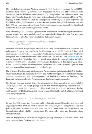 634                                                                  12   Basiswissen PHP


Dort wird abgefragt, ob eine Variable namens $_POST['feedback'] existiert. Da im HTML-
Formular beim <form>-Tag method="post" angegeben ist, wird das PHP-Script auf dem
Webserver mit der HTTP-Request-Methode POST aufgerufen. Der Webserver stellt dem
Script die Formulardaten in Form einer entsprechenden Umgebungsvariablen zur Ver-
fügung. In PHP können Sie über die superglobale Variable $_POST darauf zugreifen. Die
Parallelvariable $_GET haben wir ja bereits kennen gelernt. Bei $_POST handelt es sich wie
bei $_GET um einen assoziativen Array. Feldbezeichner erscheinen darin als Schlüssel und
Feldwerte als den Schlüsseln zugewiesene Werte.

Eine Variable $_POST['feedback'] gibt es dann, wenn unser Formular ausgefüllt und ver-
sendet wurde, und zwar deshalb, weil es innerhalb des Formulars ein Feld mit dem
Namen feedback gibt. Wir haben den Submit-Button so benannt:

      <input type="submit" name="feedback" class="button"
             value="Absenden">

Beim Erstaufruf des Scripts liegen natürlich noch keine Formulardaten vor. In diesem Fall
gelangt das Script in den else-Zweig der if-Abfrage nach $_POST['feedback']. Dort wird
die Funktion show_form_data() aufgerufen. Als Parameter wird ihr der Boolean-Wert false
übergeben. Die Funktion verrichtet ihren Dienst, d.h., sie liest die Datei feedback.htm ein,
ersetzt darin den Platzhalter [%self%] durch den Inhalt der superglobalen Variablen
$_SERVER['SCRIPT_NAME'] (absoluter Webpfadname des Scripts auf dem Server), den Platz-
halter [%legend%] wegen des übergebenen Parameters false auf »Hinweis«, gibt die Seite
mit echo aus und beendet dann mit exit() das Script.

Die Seite mit dem Formular wird nun beim Anwender angezeigt und er hat Zeit, das For-
mular auszufüllen. Im einleitenden <form>-Tag steht nun wegen der Platzhalterersetzung:
action="/buch/feedback.php" (vorausgesetzt, das PHP-Script wurde so benannt). Das
bedeutet, nach Absenden des Formulars wird das Script erneut aufgerufen.

Bei diesem erneuten Aufruf liegen die eingegebenen Formulardaten im superglobalen
Array $_POST vor. Das Script gelangt nun in den Ausführungszweig unterhalb der if-
Abfrage if(isset($_POST['feedback'])). Dort wird check_form_data() aufgerufen. In die-
ser Funktion wird lediglich geprüft, ob die beiden Pflichtfelder mit den Namen Mail und
Text leer (empty) sind:

      if(empty($_POST['Mail']) or empty($_POST['Text']))

Ist das der Fall, wurde das Formular nicht vollständig ausgefüllt und es soll noch mal
angezeigt werden. Deshalb wird in diesem Fall show_form_data() aufgerufen – diesmal
jedoch mit dem Parameter true, was show_form_data() veranlasst, das Formular mit der
Legendenüberschrift »Fehler« anzuzeigen. Der Anwender kann das Formular dann
erneut ausfüllen.

Wurden dagegen beide Pflichtfelder ausgefüllt, gelangt das Script in den else-Zweig. Dort
steht ein Aufruf der Funktion mail_and_thanks().
 