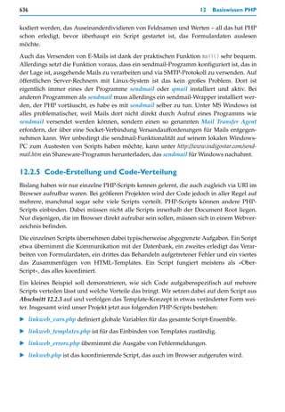 636                                                                  12   Basiswissen PHP


kodiert werden, das Auseinanderdividieren von Feldnamen und Werten – all das hat PHP
schon erledigt, bevor überhaupt ein Script gestartet ist, das Formulardaten auslesen
möchte.

Auch das Versenden von E-Mails ist dank der praktischen Funktion mail() sehr bequem.
Allerdings setzt die Funktion voraus, dass ein sendmail-Programm konfiguriert ist, das in
der Lage ist, ausgehende Mails zu verarbeiten und via SMTP-Protokoll zu versenden. Auf
öffentlichen Server-Rechnern mit Linux-System ist das kein großes Problem. Dort ist
eigentlich immer eines der Programme sendmail oder qmail installiert und aktiv. Bei
anderen Programmen als sendmail muss allerdings ein sendmail-Wrapper installiert wer-
den, der PHP vortäuscht, es habe es mit sendmail selber zu tun. Unter MS Windows ist
alles problematischer, weil Mails dort nicht direkt durch Aufruf eines Programms wie
sendmail versendet werden können, sondern einen so genannten Mail Transfer Agent
erfordern, der über eine Socket-Verbindung Versandaufforderungen für Mails entgegen-
nehmen kann. Wer unbedingt die sendmail-Funktionalität auf seinem lokalen Windows-
PC zum Austesten von Scripts haben möchte, kann unter http://www.indigostar.com/send-
mail.htm ein Shareware-Programm herunterladen, das sendmail für Windows nachahmt.


12.2.5 Code-Erstellung und Code-Verteilung
Bislang haben wir nur einzelne PHP-Scripts kennen gelernt, die auch zugleich via URI im
Browser aufrufbar waren. Bei größeren Projekten wird der Code jedoch in aller Regel auf
mehrere, manchmal sogar sehr viele Scripts verteilt. PHP-Scripts können andere PHP-
Scripts einbinden. Dabei müssen nicht alle Scripts innerhalb der Document Root liegen.
Nur diejenigen, die im Browser direkt aufrubar sein sollen, müssen sich in einem Webver-
zeichnis befinden.

Die einzelnen Scripts übernehmen dabei typischerweise abgegrenzte Aufgaben. Ein Script
etwa übernimmt die Kommunikation mit der Datenbank, ein zweites erledigt das Verar-
beiten von Formulardaten, ein drittes das Behandeln aufgetretener Fehler und ein viertes
das Zusammenfügen von HTML-Templates. Ein Script fungiert meistens als »Ober-
Script«, das alles koordiniert.
Ein kleines Beispiel soll demonstrieren, wie sich Code aufgabenspezifisch auf mehrere
Scripts verteilen lässt und welche Vorteile das bringt. Wir setzen dabei auf dem Script aus
Abschnitt 12.2.3 auf und verfolgen das Template-Konzept in etwas veränderter Form wei-
ter. Insgesamt wird unser Projekt jetzt aus folgenden PHP-Scripts bestehen:

   linkweb_vars.php definiert globale Variablen für das gesamte Script-Ensemble.

   linkweb_templates.php ist für das Einbinden von Templates zuständig.

   linkweb_errors.php übernimmt die Ausgabe von Fehlermeldungen.

   linkweb.php ist das koordinierende Script, das auch im Browser aufgerufen wird.
 