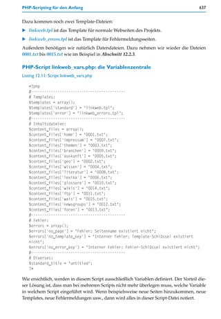 PHP-Scripting für den Anfang                                                             637


Dazu kommen noch zwei Template-Dateien:
    linkweb.tpl ist das Template für normale Webseiten des Projekts.
    linkweb_errors.tpl ist das Template für Fehlermeldungsseiten.
Außerdem benötigen wir natürlich Datendateien. Dazu nehmen wir wieder die Dateien
0001.txt bis 0015.txt wie im Beispiel in Abschnitt 12.2.3.

PHP-Script linkweb_vars.php: die Variablenzentrale
Listing 12.11: Script linkweb_vars.php

   <?php
   #-------------------------------------------
   # Templates:
   $templates = array();
   $templates['standard'] = "linkweb.tpl";
   $templates['error'] = "linkweb_errors.tpl";
   #-------------------------------------------
   # Inhaltsdateien:
   $content_files = array();
   $content_files['home'] = "0001.txt";
   $content_files['impressum'] = "0007.txt";
   $content_files['themen'] = "0003.txt";
   $content_files['branchen'] = "0009.txt";
   $content_files['auskunft'] = "0005.txt";
   $content_files['geo'] = "0002.txt";
   $content_files['wissen'] = "0004.txt";
   $content_files['literatur'] = "0008.txt";
   $content_files['lexika'] = "0006.txt";
   $content_files['glossare'] = "0010.txt";
   $content_files['wikis'] = "0014.txt";
   $content_files['ftp'] = "0011.txt";
   $content_files['wais'] = "0015.txt";
   $content_files['newsgroups'] = "0012.txt";
   $content_files['foren'] = "0013.txt";
   #-------------------------------------------
   # Fehler:
   $errors = array();
   $errors['no_page'] = "Fehler: Seitenname existiert nicht";
   $errors['no_template_key'] = "Interner Fehler: Template-Schlüssel existiert
   nicht";
   $errors['no_error_key'] = "Interner Fehler: Fehler-Schlüssel existiert nicht";
   #-------------------------------------------
   # Diverses:
   $standard_title = "untitled";
   ?>

Wie ersichtlich, werden in diesem Script ausschließlich Variablen definiert. Der Vorteil die-
ser Lösung ist, dass man bei mehreren Scripts nicht mehr überlegen muss, welche Variable
in welchem Script eingeführt wird. Wenn beispielsweise neue Seiten hinzukommen, neue
Templates, neue Fehlermeldungen usw., dann wird alles in dieser Script-Datei notiert.
 