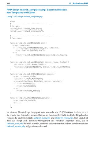 638                                                                 12   Basiswissen PHP


PHP-Script linkweb_templates.php: Zusammenkleben
von Templates und Daten
Listing 12.12: Script linkweb_templates.php

      <?php
      #-------------------------------------------
      # Includes:
      include_once("linkweb_vars.php");
      include_once("linkweb_errors.php");

      #-------------------------------------------
      # Funktionen:

      function template_use($template_key) {
         global $templates;
         if(! array_key_exists($template_key, $templates))
            error_show("no_template_key");
         else
            return(file_get_contents($templates[$template_key]));
      }

      function template_set_var($template_content, $name, $value) {
          $pattern = "/[%".$name."%]/";
          return(preg_replace($pattern, $value, $template_content));
      }

      function template_get_title($template_content) {
          global $standard_title;
          $pattern = "/<h1>(.*)</h1>/";
          preg_match($pattern, $template_content, $matches);
          if(isset($matches[1]))
             return($matches[1]);
          else
             return($standard_title);
      }

      function template_show($template_content) {
          echo $template_content;
          exit();
      }
      ?>

In diesem Modul-Script begegnet uns erstmals die PHP-Funktion include_once().
Sie erlaubt das Einbinden anderer Dateien an der aktuellen Stelle im Code. Eingebunden
werden die anderen Scripts linkweb_vars.php und linkweb_errors.php. Der Grund ist,
dass das Script zum Template-Management auf Variablen zugreifen muss, die in
linkweb_vars.php definiert wurden, und dass bei auftretenden Fehlern eine Funktion aus
linkweb_errrors.php aufgerufen werden soll.
 