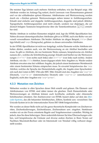 Allgemeine Regeln bei HTML                                                            63


Die meisten Tags können auch mehrere Attribute enthalten, wie das Beispiel zeigt. Alle
Attribute werden im Anfangs-Tag notiert, durch Leerraum vom Elementnamen getrennt
und vor der schließenden spitzen Klammer. Attributname und Wertzuweisung werden
durch ein =-Zeichen getrennt. Wertzuweisungen stehen immer in Anführungszeichen.
Erlaubt sind einfache und doppelte Anführungszeichen, doppelte sind jedoch üblicher.
Typografische Anführungszeichen sind nicht erlaubt, sondern nur diejenigen, die auf
deutsch belegten Tastaturen beispielsweise über die Tastenkombination (ª)+(2) erreich-
bar sind.

Welche Attribute in welchen Elementen möglich sind, legt die HTML-Spezifikation fest.
Neben diversen elementspezifischen Attributen gibt es in HTML auch eine Reihe von uni-
versell verwendbaren Attributen. Die beiden Attribute im obigen Beispiel, title= (Tool-
tipp-Inhalt) und lang= (Textsprache), gehören zu diesen universellen Attributen.

In der HTML-Spezifikation ist nicht nur festgelegt, welche Elemente welche Attribute ent-
halten dürfen, sondern auch, wie die Wertzuweisung an ein Attribut beschaffen sein
muss. So gibt es Attribute, die nur bestimmte Werte zulassen, beispielsweise ein Attribut
namens dir=, welches die Schriftrichtung anzeigt. Erlaubt sind hierbei nur die Wertzuwei-
sungen dir="rtl" (von rechts nach links) oder dir="ltr" (von links nach rechts). Andere
Attribute, wie das title-Attribut, lassen dagegen relativ freie Angaben zu. Wieder andere
Attribute erwarten eine frei wählbare Angabe, die jedoch einem bestimmten Wertebereich
oder einem bestimmten Schema entsprechen muss. So erwartet beispielsweise das lang-
Attribut, welches die Sprache des Elementinhalts angibt, die Angabe eines Sprachenkür-
zels nach den Listen in RFC 1766 oder RFC 3066. Erlaubt sind also Angaben wie lang="de"
(Deutsch), lang="de-at" (österreichisches Deutsch) oder lang="en-us" (amerikanisches
Englisch), nicht aber Angaben wie lang="german".


4.3.3 Notation von Zeichen
Webseiten werden in allen Sprachen dieser Welt erstellt und gelesen. Die Element- und
Attributnamen von HTML sind dabei immer die gleichen. Doch Elementinhalte oder
Wertzuweisungen an Attribute können auch kyrillische, arabische oder chinesische
Schriftzeichen erfordern. Der Zeichenvorrat von HTML basiert daher auf dem des Uni-
code-Systems, das alle bekannten Schriftzeichen, Ziffern, Symbole usw. verzeichnet. Das
Unicode-System ist in der internationalen Norm ISO 10646 festgeschrieben.
Wir werden an dieser Stelle nicht auf die ganze theoretische Komplexität von Zeichenvor-
räten, Zeichenkodierungen, Zeichenklassen, Zeichensätzen usw. eingehen. Stattdessen
werden wir an der Praxis orientierte Regeln und Vorgehensweisen vorstellen. Wichtig ist
jedoch, dass Sie diese beherzigen. Denn andernfalls können Sie böse Überraschungen erle-
ben, weil beispielsweise die Umlaute und diverse andere Zeichen in Ihren Texten auf
Nachbars Macintosh-Rechner oder im Internetcafé von Trinidad völlig verhunzt darge-
stellt werden.
 