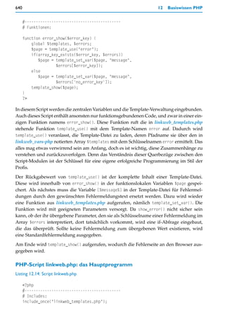 640                                                                12   Basiswissen PHP


      #-------------------------------------------
      # Funktionen:

      function error_show($error_key) {
          global $templates, $errors;
          $page = template_use("error");
          if(array_key_exists($error_key, $errors))
             $page = template_set_var($page, "message",
                     $errors[$error_key]);
          else
             $page = template_set_var($page, "message",
                     $errors['no_error_key']);
          template_show($page);
      }
      ?>

In diesem Script werden die zentralen Variablen und die Template-Verwaltung eingebunden.
Auch dieses Script enthält ansonsten nur funktionsgebundenen Code, und zwar in einer ein-
zigen Funktion namens error_show(). Diese Funktion ruft die in linkweb_templates.php
stehende Funktion template_use() mit dem Template-Namen error auf. Dadurch wird
template_use() veranlasst, die Template-Datei zu laden, deren Pfadname sie über den in
linkweb_vars-php notierten Array $templates mit dem Schlüsselnamen error ermittelt. Das
alles mag etwas verwirrend sein am Anfang, doch es ist wichtig, diese Zusammenhänge zu
verstehen und zurückzuverfolgen. Denn das Verständnis dieser Querbezüge zwischen den
Script-Modulen ist der Schlüssel für eine eigene erfolgreiche Programmierung im Stil der
Profis.

Der Rückgabewert von template_use() ist der komplette Inhalt einer Template-Datei.
Diese wird innerhalb von error_show() in der funktionslokalen Variablen $page gespei-
chert. Als nächstes muss die Variable [%message%] in der Template-Datei für Fehlermel-
dungen durch den gewünschten Fehlermeldungstext ersetzt werden. Dazu wird wieder
eine Funktion aus linkweb_templates.php aufgerufen, nämlich template_set_var(). Die
Funktion wird mit geeigneten Parametern versorgt. Da show_error() nicht sicher sein
kann, ob der ihr übergebene Parameter, den sie als Schlüsselname einer Fehlermeldung im
Array $errors interpretiert, dort tatsächlich vorkommt, wird eine if-Abfrage eingebaut,
die das überprüft. Sollte keine Fehlermeldung zum übergebenen Wert existieren, wird
eine Standardfehlermeldung ausgegeben.

Am Ende wird template_show() aufgerufen, wodurch die Fehlerseite an den Browser aus-
gegeben wird.

PHP-Script linkweb.php: das Hauptprogramm
Listing 12.14: Script linkweb.php

      <?php
      #-------------------------------------------
      # Includes:
      include_once("linkweb_templates.php");
 