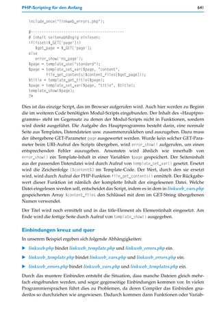 PHP-Scripting für den Anfang                                                         641


   include_once("linkweb_errors.php");

   #-------------------------------------------
   # Inhalt seitenabhängig einlesen:
   if(isset($_GET['page']))
      $get_page = $_GET['page'];
   else
      error_show('no_page');
   $page = template_use("standard");
   $page = template_set_var($page, "content",
           file_get_contents($content_files[$get_page]));
   $title = template_get_title($page);
   $page = template_set_var($page, "title", $title);
   template_show($page);
   ?>

Dies ist das einzige Script, das im Browser aufgerufen wird. Auch hier werden zu Beginn
die im weiteren Code benötigten Modul-Scripts eingebunden. Der Inhalt des »Hauptpro-
gramms« steht im Gegensatz zu denen der Modul-Scripts nicht in Funktionen, sondern
wird direkt ausgeführt. Die Aufgabe des Hauptprogramms besteht darin, eine normale
Seite aus Templates, Datendateien usw. zusammenzukleben und auszugeben. Dazu muss
der übergebene GET-Parameter page ausgewertet werden. Wurde kein solcher GET-Para-
meter beim URI-Aufruf des Scripts übergeben, wird error_show() aufgerufen, um einen
entsprechenden Fehler auszugeben. Ansonsten wird ähnlich wie innerhalb von
error_show() ein Template-Inhalt in einer Variablen $page gespeichert. Der Seiteninhalt
aus der passenden Datendatei wird durch Aufruf von template_set_var() gesetzt. Ersetzt
wird die Zeichenfolge [%content%] im Template-Code. Der Wert, durch den sie ersetzt
wird, wird durch Aufruf der PHP-Funktion file_get_contents() ermittelt. Der Rückgabe-
wert dieser Funktion ist nämlich der komplette Inhalt der eingelesenen Datei. Welche
Datei eingelesen werden soll, entscheidet das Script, indem es in dem in linkweb_vars.php
gespeicherten Array $content_files den Schlüssel mit dem im GET-String übergebenen
Namen verwendet.

Der Titel wird noch ermittelt und in das title-Element als Elementinhalt eingesetzt. Am
Ende wird die fertige Seite durch Aufruf von template_show() ausgegeben.

Einbindungen kreuz und quer
In unserem Beispiel ergeben sich folgende Abhängigkeiten:

   linkweb.php bindet linkweb_template.php und linkweb_errors.php ein.

   linkweb_template.php bindet linkweb_vars.php und linkweb_errors.php ein.

   linkweb_errors.php bindet linkweb_vars.php und linkweb_templates.php ein.

Durch das muntere Einbinden entsteht die Situation, dass manche Dateien gleich mehr-
fach eingebunden werden, und sogar gegenseitige Einbindungen kommen vor. In vielen
Programmiersprachen führt dies zu Problemen, da deren Compiler das Einbinden gna-
denlos so durchziehen wie angewiesen. Dadurch kommen dann Funktionen oder Variab-
 