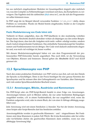 642                                                                  12   Basiswissen PHP


len aus mehrfach eingebundenen Modulen im Gesamtquelltext doppelt oder mehrfach
vor, was den Compiler zu Fehlermeldungen veranlasst und dazu, das Kompilieren zu ver-
weigern. Das Ergebnis sind die zahlreichen ifdefs etwa in C, um die sich der Programmie-
rer selber kümmern muss.

In PHP sorgt die im Beispiel überall verwendete Funktion include_once() dafür, dieses
Problem zu vermeiden. Wurde ein Modul bereits eingebunden, bindet es der Compiler
nicht noch einmal ein.

Fazit: Modularisierung von Code lohnt sich
Vielleicht ist Ihnen aufgefallen, dass die PHP-Quelltexte in den modulartig verteilten
Scripts dieses Abschnitts deutlich abstrakter wirken als diejenigen aus den ersten Beispie-
len. Das liegt daran, dass fast alle Aufgaben nicht mehr »selbst« erledigt werden, sondern
durch Aufruf entsprechender Funktionen. Das einheitliche Namenskonzept bei Variablen-
namen und Funktionsnamen tut ein übriges. Der Code wird dadurch andererseits elegan-
ter und, was noch viel wichtiger ist, besser wartbar.

Mit diesem Modularisierungsbeispiel haben wir uns dem Programmierstil der pro-
fessionellen PHP-Entwickler bereits angenähert. Was noch fehlt, ist die Verwendung
von Objekten, Klassen und Instanzen. Darauf gehen die Abschnitte 12.3.7 und 12.3.8
genauer ein.



12.3 Sprachkonzepte von PHP
Nach den ersten praktischen Eindrücken von PHP wird es nun Zeit, sich mit den Details
der Sprache zu beschäftigen. Denn in der Praxis benötigen Sie eine genaue Kenntnis der
Sprachsyntax und Sie müssen über den Geltungsbereich von Variablen, über Datentypen
und viele andere Sprachbesonderheiten Bescheid wissen.


12.3.1 Anweisungen, Blöcke, Ausdrücke und Kommentare
Ein PHP-Script oder ein PHP-Script-Bereich besteht in einer Folge von Anweisungen.
Anweisungen können auch in Blöcken stehen, die nur unter bestimmten Bedingungen
ausgeführt werden, z.B. in einem Funktionsblock, der nur ausgeführt wird, wenn die
Funktion aufgerufen wird, oder in einem Block, der von einer if-Abfrage abhängig ausge-
führt wird.

Jede Anweisung wird mit einem Semikolon (;) beendet. Nur bei der letzten Anweisung
eines Scripts oder Script-Bereichs darf das Semikolon entfallen.

Anweisungsblöcke werden in geschweifte Klammern { und } eingeschlossen. Bei Funk-
tionen sind diese Klammern in jedem Fall Pflicht. Bei if-else-Konstrukten oder bei while-
oder for-Schleifen dürfen die geschweiften Klammern dann entfallen, wenn nur eine
abhängige Anweisung folgt.
 
