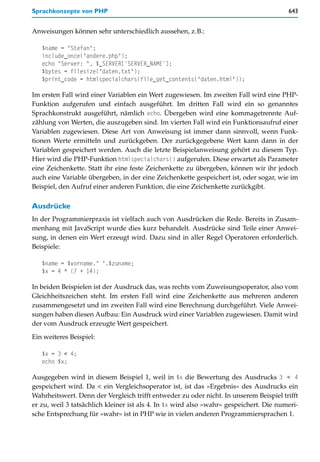 Sprachkonzepte von PHP                                                                  643


Anweisungen können sehr unterschiedlich aussehen, z.B.:

   $name = "Stefan";
   include_once("andere.php");
   echo "Server: ", $_SERVER['SERVER_NAME'];
   $bytes = filesize("daten.txt");
   $print_code = htmlspecialchars(file_get_contents("daten.html"));

Im ersten Fall wird einer Variablen ein Wert zugewiesen. Im zweiten Fall wird eine PHP-
Funktion aufgerufen und einfach ausgeführt. Im dritten Fall wird ein so genanntes
Sprachkonstrukt ausgeführt, nämlich echo. Übergeben wird eine kommagetrennte Auf-
zählung von Werten, die auszugeben sind. Im vierten Fall wird ein Funktionsaufruf einer
Variablen zugewiesen. Diese Art von Anweisung ist immer dann sinnvoll, wenn Funk-
tionen Werte ermitteln und zurückgeben. Der zurückgegebene Wert kann dann in der
Variablen gespeichert werden. Auch die letzte Beispielanweisung gehört zu diesem Typ.
Hier wird die PHP-Funktion htmlspecialchars() aufgerufen. Diese erwartet als Parameter
eine Zeichenkette. Statt ihr eine feste Zeichenkette zu übergeben, können wir ihr jedoch
auch eine Variable übergeben, in der eine Zeichenkette gespeichert ist, oder sogar, wie im
Beispiel, den Aufruf einer anderen Funktion, die eine Zeichenkette zurückgibt.

Ausdrücke
In der Programmierpraxis ist vielfach auch von Ausdrücken die Rede. Bereits in Zusam-
menhang mit JavaScript wurde dies kurz behandelt. Ausdrücke sind Teile einer Anwei-
sung, in denen ein Wert erzeugt wird. Dazu sind in aller Regel Operatoren erforderlich.
Beispiele:

   $name = $vorname." ".$zuname;
   $x = 4 * (7 + 14);

In beiden Beispielen ist der Ausdruck das, was rechts vom Zuweisungsoperator, also vom
Gleichheitszeichen steht. Im ersten Fall wird eine Zeichenkette aus mehreren anderen
zusammengesetzt und im zweiten Fall wird eine Berechnung durchgeführt. Viele Anwei-
sungen haben diesen Aufbau: Ein Ausdruck wird einer Variablen zugewiesen. Damit wird
der vom Ausdruck erzeugte Wert gespeichert.

Ein weiteres Beispiel:

   $x = 3 < 4;
   echo $x;

Ausgegeben wird in diesem Beispiel 1, weil in $x die Bewertung des Ausdrucks 3 < 4
gespeichert wird. Da < ein Vergleichsoperator ist, ist das »Ergebnis« des Ausdrucks ein
Wahrheitswert. Denn der Vergleich trifft entweder zu oder nicht. In unserem Beispiel trifft
er zu, weil 3 tatsächlich kleiner ist als 4. In $x wird also »wahr« gespeichert. Die numeri-
sche Entsprechung für »wahr« ist in PHP wie in vielen anderen Programmiersprachen 1.
 
