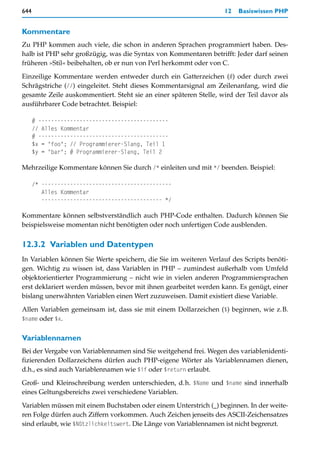 644                                                                12   Basiswissen PHP


Kommentare
Zu PHP kommen auch viele, die schon in anderen Sprachen programmiert haben. Des-
halb ist PHP sehr großzügig, was die Syntax von Kommentaren betrifft: Jeder darf seinen
früheren »Stil« beibehalten, ob er nun von Perl herkommt oder von C.

Einzeilige Kommentare werden entweder durch ein Gatterzeichen (#) oder durch zwei
Schrägstriche (//) eingeleitet. Steht dieses Kommentarsignal am Zeilenanfang, wird die
gesamte Zeile auskommentiert. Steht sie an einer späteren Stelle, wird der Teil davor als
ausführbarer Code betrachtet. Beispiel:

      # -----------------------------------------
      // Alles Kommentar
      # -----------------------------------------
      $x = "foo"; // Programmierer-Slang, Teil 1
      $y = "bar"; # Programmierer-Slang, Teil 2

Mehrzeilige Kommentare können Sie durch /* einleiten und mit */ beenden. Beispiel:

      /* -----------------------------------------
         Alles Kommentar
         -------------------------------------- */

Kommentare können selbstverständlich auch PHP-Code enthalten. Dadurch können Sie
beispielsweise momentan nicht benötigten oder noch unfertigen Code ausblenden.


12.3.2 Variablen und Datentypen
In Variablen können Sie Werte speichern, die Sie im weiteren Verlauf des Scripts benöti-
gen. Wichtig zu wissen ist, dass Variablen in PHP – zumindest außerhalb vom Umfeld
objektorientierter Programmierung – nicht wie in vielen anderen Programmiersprachen
erst deklariert werden müssen, bevor mit ihnen gearbeitet werden kann. Es genügt, einer
bislang unerwähnten Variablen einen Wert zuzuweisen. Damit existiert diese Variable.

Allen Variablen gemeinsam ist, dass sie mit einem Dollarzeichen ($) beginnen, wie z.B.
$name oder $x.


Variablennamen
Bei der Vergabe von Variablennamen sind Sie weitgehend frei. Wegen des variablenidenti-
fizierenden Dollarzeichens dürfen auch PHP-eigene Wörter als Variablennamen dienen,
d.h., es sind auch Variablennamen wie $if oder $return erlaubt.

Groß- und Kleinschreibung werden unterschieden, d.h. $Name und $name sind innerhalb
eines Geltungsbereichs zwei verschiedene Variablen.

Variablen müssen mit einem Buchstaben oder einem Unterstrich (_) beginnen. In der weite-
ren Folge dürfen auch Ziffern vorkommen. Auch Zeichen jenseits des ASCII-Zeichensatzes
sind erlaubt, wie $Nützlichkeitswert. Die Länge von Variablennamen ist nicht begrenzt.
 