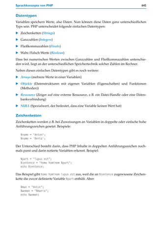 Sprachkonzepte von PHP                                                              645


Datentypen
Variablen speichern Werte, also Daten. Nun können diese Daten ganz unterschiedlichen
Typs sein. PHP unterscheidet folgende einfachen Datentypen:

   Zeichenketten (Strings)

   Ganzzahlen (Integers)

   Fließkommazahlen (Floats)
   Wahr/Falsch-Werte (Boolean)

Dass bei numerischen Werten zwischen Ganzzahlen und Fließkommazahlen unterschie-
den wird, liegt an der unterschiedlichen Speichertechnik solcher Zahlen im Rechner.

Neben diesen einfachen Datentypen gibt es noch weitere:

   Arrays (mehrere Werte in einer Variablen)

   Objekte (Datenstrukturen mit eigenen Variablen (Eigenschaften) und Funktionen
   (Methoden))

   Ressource (Zeiger auf eine externe Ressource, z.B. ein Datei-Handle oder eine Daten-
   bankverbindung)

   NULL (Spezialwert, der bedeutet, dass eine Variable keinen Wert hat)

Zeichenketten
Zeichenketten werden z.B. bei Zuweisungen an Variablen in doppelte oder einfache hohe
Anführungszeichen gesetzt. Beispiele:

   $name = "Anton";
   $name = 'Berta';

Der Unterschied besteht darin, dass PHP Inhalte in doppelten Anführungszeichen noch-
mals parst und darin notierte Variablen erkennt. Beispiel:

   $part = "lupus est";
   $sentence = "homo hominem $part";
   echo $sentence;

Das Beispiel gibt homo hominem lupus est aus, weil die an $sentence zugewiesene Zeichen-
kette die zuvor definierte Variable $part enthält. Aber:

   $man = "Anton";
   $woman = "$mania";
   echo $woman;
 