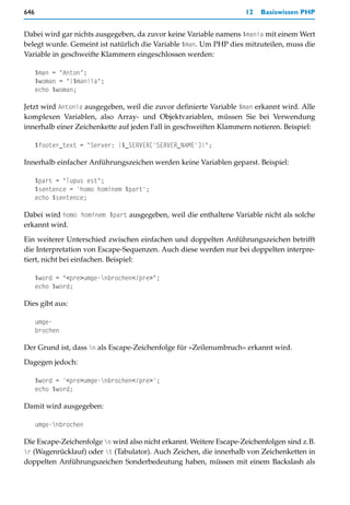 646                                                                 12   Basiswissen PHP


Dabei wird gar nichts ausgegeben, da zuvor keine Variable namens $mania mit einem Wert
belegt wurde. Gemeint ist natürlich die Variable $man. Um PHP dies mitzuteilen, muss die
Variable in geschweifte Klammern eingeschlossen werden:

      $man = "Anton";
      $woman = "{$man}ia";
      echo $woman;

Jetzt wird Antonia ausgegeben, weil die zuvor definierte Variable $man erkannt wird. Alle
komplexen Variablen, also Array- und Objektvariablen, müssen Sie bei Verwendung
innerhalb einer Zeichenkette auf jeden Fall in geschweiften Klammern notieren. Beispiel:

      $footer_text = "Server: {$_SERVER['SERVER_NAME']}";

Innerhalb einfacher Anführungszeichen werden keine Variablen geparst. Beispiel:

      $part = "lupus est";
      $sentence = 'homo hominem $part';
      echo $sentence;

Dabei wird homo hominem $part ausgegeben, weil die enthaltene Variable nicht als solche
erkannt wird.

Ein weiterer Unterschied zwischen einfachen und doppelten Anführungszeichen betrifft
die Interpretation von Escape-Sequenzen. Auch diese werden nur bei doppelten interpre-
tiert, nicht bei einfachen. Beispiel:

      $word = "<pre>umge-nbrochen</pre>";
      echo $word;

Dies gibt aus:

      umge-
      brochen

Der Grund ist, dass n als Escape-Zeichenfolge für »Zeilenumbruch« erkannt wird.

Dagegen jedoch:

      $word = '<pre>umge-nbrochen</pre>';
      echo $word;

Damit wird ausgegeben:

      umge-nbrochen

Die Escape-Zeichenfolge n wird also nicht erkannt. Weitere Escape-Zeichenfolgen sind z.B.
r (Wagenrücklauf) oder t (Tabulator). Auch Zeichen, die innerhalb von Zeichenketten in
doppelten Anführungszeichen Sonderbedeutung haben, müssen mit einem Backslash als
 