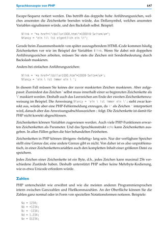 Sprachkonzepte von PHP                                                                 647


Escape-Sequenz notiert werden. Das betrifft das doppelte hohe Anführungszeichen, wel-
ches ansonsten die Zeichenkette beenden würde, das Dollarsymbol, welches ansonsten
Variablen signalisieren würde, und den Backslash selbst. Beispiel:

   $link = "<a href="/dollar1000.htm">1000$-Seite</a>";
   $fancy = "ein  ist eigentlich ein ";

Gerade beim Zusammenbasteln von später auszugebendem HTML-Code kommen häufig
Zeichenketten vor wie im Beispiel der Variablen $link. Wenn Sie dabei mit doppelten
Anführungszeichen arbeiten, müssen Sie stets die Zeichen mit Sonderbedeutung durch
Backslash maskieren.

Anders bei einfachen Anführungszeichen:

   $link = '<a href="/dollar1000.htm">1000$-Seite</a>';
   $fancy = 'ein  ist immer ein  ';

In diesem Fall müssen Sie keines der zuvor maskierten Zeichen maskieren. Aber aufge-
passt: Zumindest das Zeichen ' selbst muss innerhalb einer so begrenzten Zeichenkette als
' maskiert werden. Deshalb auch das Leerzeichen am Ende der zweiten Zeichenkettenzu-
weisung im Beispiel. Die Anweisung $fancy = 'ein  ist immer ein '; sieht zwar kor-
rekt aus, würde aber eine PHP-Fehlermeldung erzeugen, da ' als Zeichen ' interpretiert
wird, danach aber das Anweisungsabschlusszeichen ; folgt. Die Zeichenkette ist damit für
PHP nicht korrekt abgeschlossen.

Zeichenketten können Variablen zugewiesen werden. Auch viele PHP-Funktionen erwar-
ten Zeichenketten als Parameter. Und das Sprachkonstrukt echo kann Zeichenketten aus-
geben. In allen Fällen gelten die hier behandelten Feinheiten.

Zeichenketten in PHP können übrigens »beliebig« lang sein. Nur der verfügbare Speicher
stellt eine Grenze dar, eine andere Grenze gibt es nicht. Von daher ist es also unproblema-
tisch, in einer Zeichenkettenvariablen auch den kompletten Inhalt einer größeren Datei zu
speichern.

Jedes Zeichen einer Zeichenkette ist ein Byte, d.h., jedes Zeichen kann maximal 256 ver-
schiedene Zustände haben. Deshalb unterstützt PHP selber keine Mehrbyte-Kodierung,
wie es etwa Unicode erfordern würde.

Zahlen
PHP unterscheidet wie erwähnt und wie die meisten anderen Programmiersprachen
intern zwischen Ganzzahlen und Fließkommazahlen. An der Oberfläche können Sie die
Zahlen ganz normal oder in Form von speziellen Notationsformen notieren. Beispiele:

   $a   =   1234;
   $b   =   +1234;
   $c   =   -1234;
   $d   =   1.234;
   $e   =   01234;
 