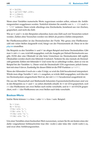 648                                                                  12   Basiswissen PHP


      $f   =   0x1234;
      $g   =   sprintf("0%d",1234);
      $h   =   1.234e+2;
      $i   =   1.234e-2;

Wenn einer Variablen numerische Werte zugewiesen werden sollen, müssen die Anfüh-
rungszeichen weggelassen werden. Natürlich könnten Sie anstelle von $a = 1234 auch $a
= "1234" notieren: Dann würde allerdings eine Zeichenkette, bestehend aus vier Zeichen,
gespeichert, und nicht die Zahl.
Wie an $b und $c in den Beispielen erkennbar, kann eine Zahl auch mit Vorzeichen notiert
werden. Zahlen ohne Vorzeichen werden wie üblich als positive Zahlen interpretiert.
Bei Fließkommazahlen ist das Dezimalzeichen der Punkt. Wie genau eine Fließkomma-
zahl mit vielen Stellen dargestellt wird, hängt von der Präzisionstiefe ab. Diese ist in der
php.ini einstellbar.
Die Beispiele zu den Variablen $e und $f im obigen Beispiel sind keine Dezimalzahlen. Gibt
man $e mit echo aus, wird 668 ausgegeben, weil die Ausgabe per Default Dezimalwerte aus-
gibt, 01234 aber eine Oktalzahl ist (die beim Umrechnen ins Dezimalsystem 668 ergibt).
Oktalzahlen werden durch eine führende 0 indiziert. Notieren Sie also niemals als Dezimal-
zahl gemeinte Zahlen mit führender 0. Und wenn Sie es unbedingt wollen, dann so wie im
Beispiel bei der Variablen $g. Dieser wird die Dezimalzahl 1234 zugewiesen, jedoch forma-
tiert mit einer 0 davor. Zuständig für diesen Effekt ist die PHP-Funktion sprintf().
Wenn der führenden 0 noch ein x oder X folgt, so wird die Zahl hexadezimal interpretiert.
Würde man obige Variable $f mit echo ausgeben, so würde 4660 ausgegeben, weil dies der
ins Dezimalsystem umgerechnete Wert ist, der mit 0x1234 hexadezimal ausgedrückt ist.
Die aus der Wissenschaft und Mathematik bekannten Exponentialschreibweisen sind wie
in den Beispielen zu $h und $i zu sehen ebenfalls erlaubt. In $h ist 123.4 gespeichert, weil
e+2 das Fließkomma um zwei Stellen nach rechts verschiebt, und in $i ist 0.01234 gespei-
chert, weil e-2 das Fließkomma um zwei Stellen nach links verschiebt.

Boolean-Werte
Solche Werte können true bzw. 1 oder false bzw. 0 sein. Beispiel:

      $a = true;
      $b = false;
      if($a) echo "a ";
      if($b) echo "b ";
      if(!$a) echo "!a ";
      if(!$b) echo "!b ";

Um einer Variablen einen booleschen Wert zuzuweisen, weisen Sie ihr am besten eines der
dafür vorgesehenen Schlüsselwörter true (für »wahr«) oder false (für »nicht wahr«) zu,
und zwar ohne Anführungszeichen.
 