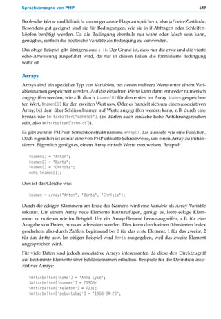 Sprachkonzepte von PHP                                                                  649


Boolesche Werte sind hilfreich, um so genannte Flags zu speichern, also ja/nein-Zustände.
Besonders gut geeignet sind sie für Bedingungen, wie sie in if-Abfragen oder Schleifen-
köpfen benötigt werden. Da die Bedingung ebenfalls nur wahr oder falsch sein kann,
genügt es, einfach die boolesche Variable als Bedingung zu verwenden.

Das obige Beispiel gibt übrigens aus: a !b. Der Grund ist, dass nur die erste und die vierte
echo-Anweisung ausgeführt wird, da nur in diesen Fällen die formulierte Bedingung
wahr ist.

Arrays
Arrays sind ein spezieller Typ von Variablen, bei denen mehrere Werte unter einem Vari-
ablennamen gespeichert werden. Auf die einzelnen Werte kann dann entweder numerisch
zugegriffen werden, wie z.B. durch $namen[0] für den ersten im Array $namen gespeicher-
ten Wert, $namen[1] für den zweiten Wert usw. Oder es handelt sich um einen assoziativen
Array, bei dem über Schlüsselnamen auf Werte zugegriffen werden kann, z.B. durch eine
Syntax wie $mitarbeiter["schmidt"]. (Es dürfen auch einfache hohe Anführungszeichen
sein, also $mitarbeiter['schmidt']).

Es gibt zwar in PHP ein Sprachkonstrukt namens array(), das aussieht wie eine Funktion.
Doch eigentlich ist es nur eine von PHP erlaubte Schreibweise, um einen Array zu initiali-
sieren. Eigentlich genügt es, einem Array einfach Werte zuzuweisen. Beispiel:

   $namen[] = "Anton";
   $namen[] = "Berta";
   $namen[] = "Christa";
   echo $namen[1];

Dies ist das Gleiche wie:

   $namen = array("Anton", "Berta", "Christa");

Durch die eckigen Klammern am Ende des Namens wird eine Variable als Array-Variable
erkannt. Um einem Array neue Elemente hinzuzufügen, genügt es, leere eckige Klam-
mern zu notieren wie im Beispiel. Um ein Array-Element herauszugreifen, z.B. für eine
Ausgabe von Daten, muss es adressiert werden. Dies kann durch einen 0-basierten Index
geschehen, also durch Zahlen, beginnend bei 0 für das erste Element, 1 für das zweite, 2
für das dritte usw. Im obigen Beispiel wird Berta ausgegeben, weil das zweite Element
angesprochen wird.

Für viele Daten sind jedoch assoziative Arrays interessanter, da diese den Direktzugriff
auf bestimmte Elemente über Schlüsselnamen erlauben. Beispiele für die Definition asso-
ziativer Arrays:

   $mitarbeiter['name'] = "Anna Lyse";
   $mitarbeiter['nummer'] = 23903;
   $mitarbeiter['telefon'] = 7231;
   $mitarbeiter['geburtstag'] = "1968-04-23";
 