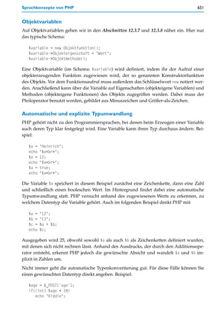 Sprachkonzepte von PHP                                                             651


Objektvariablen
Auf Objektvariablen gehen wir in den Abschnitten 12.3.7 und 12.3.8 näher ein. Hier nur
das typische Schema:

   $variable = new Objektfunktion();
   $variable->Objekteigenschaft = "Wert";
   $variable->Objektmethode();

Eine Objektvariable (im Schema: $variable) wird definiert, indem ihr der Aufruf einer
objekterzeugenden Funktion zugewiesen wird, der so genannten Konstruktorfunktion
des Objekts. Vor dem Funktionsaufruf muss außerdem das Schlüsselwort new notiert wer-
den. Anschließend kann über die Variable auf Eigenschaften (objekteigene Variablen) und
Methoden (objekteigene Funktionen) des Objekts zugegriffen werden. Dabei muss der
Pfeiloperator benutzt werden, gebildet aus Minuszeichen und Größer-als-Zeichen.

Automatische und explizite Typumwandlung
PHP gehört nicht zu den Programmiersprachen, bei denen beim Erzeugen einer Variable
auch deren Typ klar festgelegt wird. Eine Variable kann ihren Typ durchaus ändern. Bei-
spiel:

   $a =   "Heinrich";
   echo   "$a<br>";
   $a =   12;
   echo   "$a<br>";
   $a =   true;
   echo   "$a<br>";

Die Variable $a speichert in diesem Beispiel zunächst eine Zeichenkette, dann eine Zahl
und schließlich einen booleschen Wert. Im Hintergrund findet dabei eine automatische
Typumwandlung statt. PHP versucht anhand des zugewiesenen Werts zu erkennen, zu
welchem Datentyp die Variable gehört. Auch im folgenden Beispiel denkt PHP mit:

   $a =   "12";
   $b =   "13";
   $c =   $a + $b;
   echo   $c;

Ausgegeben wird 25, obwohl sowohl $a als auch $b als Zeichenketten definiert wurden,
mit denen sich nicht rechnen lässt. Anhand des Ausdrucks, der durch den Additionsope-
rator entsteht, erkennt PHP jedoch die gewünschte Absicht und wandelt $a und $b im-
plizit in Zahlen um.
Nicht immer geht die automatische Typenkonvertierung gut. Für diese Fälle können Sie
einen gewünschten Datentyp direkt angeben. Beispiel:

   $age = $_POST['age'];
   if((int) $age < 18)
      echo "Kiddie";
 