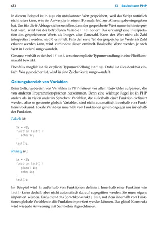 652                                                                   12   Basiswissen PHP


In diesem Beispiel ist in $age ein unbekannter Wert gespeichert, weil das Script natürlich
nicht raten kann, was ein Anwender in einem Formularfeld zur Altersangabe eingegeben
hat. Um für die if-Abfrage sicherzustellen, dass der gespeicherte Wert numerisch interpre-
tiert wird, wird vor der betroffenen Variable (int) notiert. Das erzwingt eine Interpreta-
tion des gespeicherten Werts als Integer, also Ganzzahl. Kann der Wert nicht als Zahl
interpretiert werden, wird 0 ermittelt. Falls der erste Teil des gespeicherten Werts als Zahl
erkannt werden kann, wird zumindest dieser ermittelt. Boolesche Werte werden je nach
Wert in 1 oder 0 umgewandelt.

Genauso verhält es sich bei (float), was eine explizite Typumwandlung in eine Fließkom-
mazahl bewirkt.

Ebenfalls möglich ist die explizite Typumwandlung (string). Dabei ist alles denkbar ein-
fach: Was gespeichert ist, wird in eine Zeichenkette umgewandelt.

Geltungsbereich von Variablen
Beim Geltungsbereich von Variablen in PHP müssen vor allem Entwickler aufpassen, die
von anderen Programmiersprachen herkommen. Denn eine wichtige Regel ist in PHP
anders als in vielen anderen Sprachen: Variablen, die außerhalb einer Funktion definiert
werden, also so genannte globale Variablen, sind nicht automatisch innerhalb von Funk-
tionen bekannt. Lokale Variablen innerhalb von Funktionen gelten dagegen nur innerhalb
der Funktion.
Falsch ist:

      $x = 42;
      function test() {
         echo $x;
      }
      test();

Richtig ist:

      $x = 42;
      function test() {
         global $x;
         echo $x;
      }
      test();

Im Beispiel wird $x außerhalb von Funktionen definiert. Innerhalb einer Funktion wie
test() kann deshalb aber nicht automatisch darauf zugegriffen werden. Sie muss eigens
importiert werden. Dazu dient das Sprachkonstrukt global, mit dem innerhalb von Funk-
tionen globale Variablen in die Funktion importiert werden können. Das global-Konstrukt
wird wie jede Anweisung mit Semikolon abgeschlossen.
 