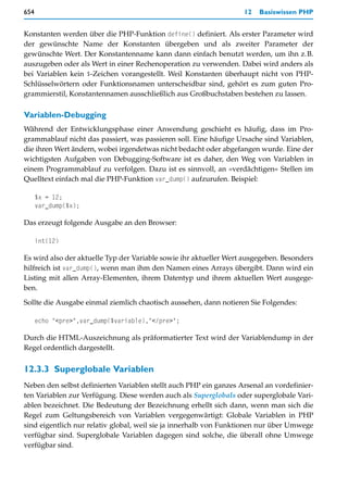 654                                                                12   Basiswissen PHP


Konstanten werden über die PHP-Funktion define() definiert. Als erster Parameter wird
der gewünschte Name der Konstanten übergeben und als zweiter Parameter der
gewünschte Wert. Der Konstantenname kann dann einfach benutzt werden, um ihn z.B.
auszugeben oder als Wert in einer Rechenoperation zu verwenden. Dabei wird anders als
bei Variablen kein $-Zeichen vorangestellt. Weil Konstanten überhaupt nicht von PHP-
Schlüsselwörtern oder Funktionsnamen unterscheidbar sind, gehört es zum guten Pro-
grammierstil, Konstantennamen ausschließlich aus Großbuchstaben bestehen zu lassen.

Variablen-Debugging
Während der Entwicklungsphase einer Anwendung geschieht es häufig, dass im Pro-
grammablauf nicht das passiert, was passieren soll. Eine häufige Ursache sind Variablen,
die ihren Wert ändern, wobei irgendetwas nicht bedacht oder abgefangen wurde. Eine der
wichtigsten Aufgaben von Debugging-Software ist es daher, den Weg von Variablen in
einem Programmablauf zu verfolgen. Dazu ist es sinnvoll, an »verdächtigen« Stellen im
Quelltext einfach mal die PHP-Funktion var_dump() aufzurufen. Beispiel:

      $x = 12;
      var_dump($x);

Das erzeugt folgende Ausgabe an den Browser:

      int(12)

Es wird also der aktuelle Typ der Variable sowie ihr aktueller Wert ausgegeben. Besonders
hilfreich ist var_dump(), wenn man ihm den Namen eines Arrays übergibt. Dann wird ein
Listing mit allen Array-Elementen, ihrem Datentyp und ihrem aktuellen Wert ausgege-
ben.

Sollte die Ausgabe einmal ziemlich chaotisch aussehen, dann notieren Sie Folgendes:

      echo "<pre>",var_dump($variable),"</pre>";

Durch die HTML-Auszeichnung als präformatierter Text wird der Variablendump in der
Regel ordentlich dargestellt.


12.3.3 Superglobale Variablen
Neben den selbst definierten Variablen stellt auch PHP ein ganzes Arsenal an vordefinier-
ten Variablen zur Verfügung. Diese werden auch als Superglobals oder superglobale Vari-
ablen bezeichnet. Die Bedeutung der Bezeichnung erhellt sich dann, wenn man sich die
Regel zum Geltungsbereich von Variablen vergegenwärtigt: Globale Variablen in PHP
sind eigentlich nur relativ global, weil sie ja innerhalb von Funktionen nur über Umwege
verfügbar sind. Superglobale Variablen dagegen sind solche, die überall ohne Umwege
verfügbar sind.
 