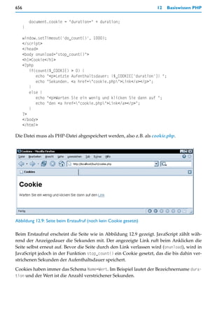656                                                                 12    Basiswissen PHP


          document.cookie = "duration=" + duration;
      }

      window.setTimeout('do_count()', 1000);
      </script>
      </head>
      <body onunload="stop_count()">
      <h1>Cookie</h1>
      <?php
         if(count($_COOKIE) > 0) {
            echo "<p>Letzte Aufenthaltsdauer: {$_COOKIE['duration']} ";
            echo "Sekunden. <a href="cookie.php">Link</a></p>";
         }
         else {
            echo "<p>Warten Sie ein wenig und klicken Sie dann auf ";
            echo "den <a href="cookie.php">Link</a></p>";
         }
      ?>
      </body>
      </html>

Die Datei muss als PHP-Datei abgespeichert werden, also z.B. als cookie.php.




Abbildung 12.9: Seite beim Erstaufruf (noch kein Cookie gesetzt)

Beim Erstaufruf erscheint die Seite wie in Abbildung 12.9 gezeigt. JavaScript zählt wäh-
rend der Anzeigedauer die Sekunden mit. Der angezeigte Link ruft beim Anklicken die
Seite selbst erneut auf. Bevor die Seite durch den Link verlassen wird (onunload), wird in
JavaScript jedoch in der Funktion stop_count() ein Cookie gesetzt, das die bis dahin ver-
strichenen Sekunden der Aufenthaltsdauer speichert.

Cookies haben immer das Schema Name=Wert. Im Beispiel lautet der Bezeichnername dura-
tion und der Wert ist die Anzahl verstrichener Sekunden.
 