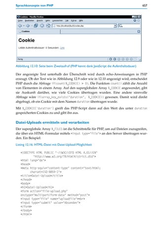 Sprachkonzepte von PHP                                                                     657




Abbildung 12.10: Seite beim Zweitaufruf (PHP kennt dank JavaScript die Aufenthaltsdauer)

Der angezeigte Text unterhalb der Überschrift wird durch echo-Anweisungen in PHP
erzeugt. Ob der Text wie in Abbildung 12.9 oder wie in 12.10 angezeigt wird, entscheidet
PHP durch die Abfrage if(count($_COOKIE) > 0). Die Funktion count() zählt die Anzahl
von Elementen in einem Array. Auf den superglobalen Array $_COOKIE angewendet, gibt
sie Auskunft darüber, wie viele Cookies übertragen wurden. Eine andere sinnvolle
Abfrage wäre if(array_key_exists("duration", $_COOKIE)) gewesen. Damit wird direkt
abgefragt, ob ein Cookie mit dem Namen duration übertragen wurde.

Mit $_COOKIE['duration'] greift das PHP-Script dann auf den Wert des unter duration
gespeicherten Cookies zu und gibt ihn aus.

Datei-Uploads ermitteln und verarbeiten
Der superglobale Array $_FILES ist die Schnittstelle für PHP, um auf Dateien zuzugreifen,
die über ein HTML-Formular mittels <input type="file"> an den Server übertragen wur-
den. Ein Beispiel:

Listing 12.16: HTML-Datei mit Datei-Upload-Möglichkeit

   <!DOCTYPE HTML PUBLIC "-//W3C//DTD HTML 4.01//EN"
            "http://www.w3.org/TR/html4/strict.dtd">
   <html lang="de">
   <head>
   <meta http-equiv="content-type" content="text/html;
          charset=ISO-8859-1">
   <title>Datei-Upload</title>
   </head>
   <body>
   <h1>Datei-Upload</h1>
   <form action="file-upload.php"
   enctype="multipart/form-data" method="post">
   <input type="file" name="uploadfile"><br>
   <input type="submit" value="Absenden">
   </form>
   </body>
   </html>
 