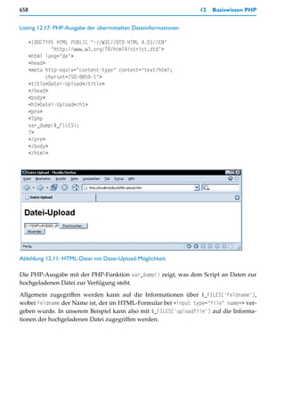 658                                                               12   Basiswissen PHP


Listing 12.17: PHP-Ausgabe der übermittelten Dateiinformationen

      <!DOCTYPE HTML PUBLIC "-//W3C//DTD HTML 4.01//EN"
               "http://www.w3.org/TR/html4/strict.dtd">
      <html lang="de">
      <head>
      <meta http-equiv="content-type" content="text/html;
             charset=ISO-8859-1">
      <title>Datei-Upload</title>
      </head>
      <body>
      <h1>Datei-Upload</h1>
      <pre>
      <?php
      var_dump($_FILES);
      ?>
      </pre>
      </body>
      </html>




Abbildung 12.11: HTML-Datei mit Datei-Upload-Möglichkeit

Die PHP-Ausgabe mit der PHP-Funktion var_dump() zeigt, was dem Script an Daten zur
hochgeladenen Datei zur Verfügung steht.

Allgemein zugegriffen werden kann auf die Informationen über $_FILES['Feldname'],
wobei Feldname der Name ist, der im HTML-Formular bei <input type="file" name=> ver-
geben wurde. In unserem Beispiel kann also mit $_FILES['uploadfile'] auf die Informa-
tionen der hochgeladenen Datei zugegriffen werden.
 