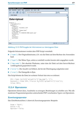 Sprachkonzepte von PHP                                                            659




Abbildung 12.12: PHP-Ausgabe der Informationen zur übertragenen Datei

Folgende Informationen werden dem PHP-Script vermittelt:
   ['name']: Der Originaldateiname, d.h. wie die Datei auf dem Rechner des Anwenders
   hieß.
   ['type']: Der Mime-Type, sofern er ermittelt werden konnte oder angegeben wurde.
   ['tmp_name']: Der absolute Pfadname, unter dem die Datei auf dem Server-Rechner
   vorübergehend gespeichert wurde.
   ['error']: Die Anzahl von Fehlern, die bei der Übertragung aufgetreten sind.
   ['size']: Die Dateigröße in Byte.
Das Script könnte die Datei im weiteren Verlauf also etwa so einlesen:

   $fh = fopen ($_FILES[‘uploadfile’][‘tmp_name’], "r");
   $contents = fread ($fh, filesize ($_FILES[‘uploadfile’][‘size’]));
   fclose ($fh);

12.3.4 Operatoren
Operatoren dienen dazu, Ausdrücke zu erzeugen, Beziehungen zu schaffen usw. Wie alle
modernen Programmiersprachen unterscheidet PHP verschiedene Typen von Operatoren.

Zuweisungsoperator
Das Gleichheitszeichen (=) dient als Zuweisungsoperator. Beispiele:

   $name = "Buch";
   $seite = 23;
   $gelesen = false;
 