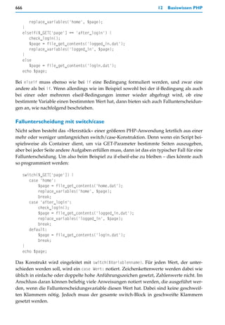 666                                                                  12   Basiswissen PHP


         replace_variables('home', $page);
      }
      elseif($_GET['page'] == 'after_login') {
         check_login();
         $page = file_get_contents('logged_in.dat');
         replace_variables('logged_in', $page);
      }
      else
         $page = file_get_contents('login.dat');
      echo $page;

Bei elseif muss ebenso wie bei if eine Bedingung formuliert werden, und zwar eine
andere als bei if. Wenn allerdings wie im Beispiel sowohl bei der if-Bedingung als auch
bei einer oder mehreren elseif-Bedingungen immer wieder abgefragt wird, ob eine
bestimmte Variable einen bestimmten Wert hat, dann bieten sich auch Fallunterscheidun-
gen an, wie nachfolgend beschrieben.

Fallunterscheidung mit switch/case
Nicht selten besteht das »Herzstück« einer größeren PHP-Anwendung letztlich aus einer
mehr oder weniger umfangreichen switch/case-Konstruktion. Denn wenn ein Script bei-
spielsweise als Container dient, um via GET-Parameter bestimmte Seiten auszugeben,
aber bei jeder Seite andere Aufgaben erfüllen muss, dann ist das ein typischer Fall für eine
Fallunterscheidung. Um also beim Beispiel zu if-elseif-else zu bleiben – dies könnte auch
so programmiert werden:

      switch($_GET['page']) {
         case 'home':
             $page = file_get_contents('home.dat');
             replace_variables('home', $page);
             break;
         case 'after_login':
             check_login();
             $page = file_get_contents('logged_in.dat');
             replace_variables('logged_in', $page);
             break;
         default:
             $page = file_get_contents('login.dat');
             break;
      }
      echo $page;

Das Konstrukt wird eingeleitet mit switch($Variablenname). Für jeden Wert, der unter-
schieden werden soll, wird ein case Wert: notiert. Zeichenkettenwerte werden dabei wie
üblich in einfache oder doppelte hohe Anführungszeichen gesetzt, Zahlenwerte nicht. Im
Anschluss daran können beliebig viele Anweisungen notiert werden, die ausgeführt wer-
den, wenn die Fallunterscheidungsvariable diesen Wert hat. Dabei sind keine geschweif-
ten Klammern nötig. Jedoch muss der gesamte switch-Block in geschweifte Klammern
gesetzt werden.
 
