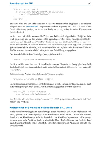 Sprachkonzepte von PHP                                                                669


   foreach($lines as $line) {
      if(preg_match("/<h2>(.*)</h2>/", $line, $matches))
         echo "<li>{$matches[1]}</li>n";
   }
   echo "</ul>";

Zunächst wird mit der PHP-Funktion file() die HTML-Datei eingelesen – in unserem
Beispiel heißt sie staedte.html. Gespeichert wird das Ergebnis in $lines. Da file() eine
Datei zeilenweise einliest, ist $lines am Ende ein Array, wobei in jedem Element eine
Dateizeile steht.

In der foreach-Schleife werden alle Zeilen der Reihe nach abgearbeitet. Bei jeder Zeile
wird gefragt, ob auf sie das Muster »<h2>Irgendwas</h2>« passt. Wenn ja, steht hinter-
her in der mit übergebenen Variablen $matches, aus der die Suchfunktion preg_match()
einen Array macht, im zweiten Element (also in $matches[1]) der im regulären Ausdruck
geklammerte Inhalt, also das, was zwischen <h2> und </h2> steht. Passt eine Zeile auf
das Suchmuster, dann wird ein Listenpunkt der Aufzählung ausgegeben.

Der foreach-Schleifenkopf hat folgenden typischen Aufbau:

   foreach($Arrayvariable as $Elementvariable)

Damit wird $Arrayvariable so oft durchlaufen, wie es Elemente im Array gibt. Innerhalb
des Schleifenkörpers kann auf das jeweils aktuelle Element mit $Elementvariable zugegrif-
fen werden.

Bei assoziativen Arrays ist auch folgende Variante möglich:

   foreach($Arrayvariable as $Name => $Wert)

Damit kann dann innerhalb des Schleifenkörpers sowohl auf den Schlüsselnamen als auch
auf den zugehörigen Wert eines Array-Elements zugegriffen werden. Beispiel:

   foreach($_POST as $name => $value)
      echo "<b>$name:</b> $value</b><br>";

Das Beispiel gibt alle im superglobalen Array $_POST gespeicherten Elemente mit Feld-
namen und Wert aus.

Kopfschleifen mit while und Fußschleifen mit do ... while
while-Schleifen benötigen im Schleifenkopf einen Ausdruck, der wahr oder falsch sein
kann, genauso wie if-Bedingungen. Die Schleife wird dann so oft durchlaufen, wie der
Ausdruck im Schleifenkopf wahr ist. Innerhalb des Schleifenkörpers muss dafür gesorgt
werden, dass sich Zustände ändern, damit die Durchlaufbedingung im Schleifenkopf
irgendwann nicht mehr erfüllt ist und die Schleife verlassen wird. Ansonsten entsteht eine
Endlosschleife.
 
