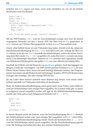 670                                                                    12   Basiswissen PHP


Schleifen mit while eignen sich dann, wenn nicht ermittelbar ist, wie oft die Schleife
durchlaufen wird. Ein Beispiel:

      $now = time();
      $then = $now + 5;
      $count = 0;
      while($now < $then) {
        $file = fopen ("http://www.google.com/", "r");
        $count += 1;
        $now = time();
      }
      echo "$count mal Google geladen innerhalb 5 Sekunden";

Mit der PHP-Funktion time() wird ein Unix-Zeitstempel erzeugt, und zwar die aktuell
vergangenen Sekunden seit dem 1. Januar 1970. Der Wert wird in $now gespeichert. In
$then wird ein um 5 höherer Wert gespeichert, in dem zu $now 5 hinzuaddiert wird.

Unsere while-Schleife lassen wir nun 5 Sekunden lang laufen. Erreicht wird das, indem die
Schleifendurchlaufbedingung mit $now < $then formuliert wird, also »solange der Wert von
$now kleiner ist als der von $then«. Innerhalb des Schleifenkörpers wird in der letzten Anwei-
sung jedes Mal wieder $now = time() ausgeführt, d.h., jedes Mal wird $now wieder mit einem
neuen Unix-Zeitstempel aktualisiert. Dadurch ist $now natürlich nach irgendeiner Anzahl
von Schleifendurchläufen gleich oder größer $then, was zum Abbruch der Schleife führt.

Innerhalb der Schleife wird die Startseite von google.com geladen. Auch hier begegnet uns
übrigens wieder die »Leichtigkeit« von PHP: mit der gleichen Funktion (fopen()), die zum
Öffnen lokaler Dateien dient, lassen sich auch beliebige Webseiten einlesen. Der Program-
mierer muss keine umständlichen Socketverbindungen erstellen, HTTP-GET-Kommandos
erzeugen oder Sonstiges. Das alles erledigt PHP für ihn.

Da das Laden übers Internet natürlich einen Moment lang dauert, wird unsere while-
Schleife innerhalb von 5 Sekunden nicht allzu oft durchlaufen.

Wenn die Schleifendurchlaufbedingung schon gleich beim ersten Prüfen nicht erfüllt ist,
wird der Schleifenkörper kein einziges Mal ausgeführt. Da es jedoch Fälle gibt, in denen
er wenigstens einmal ausgeführt werden soll, egal ob die Schleifendurchlaufbedingung
zutrifft oder nicht, gibt es auch fußgesteuerte Schleifen mit do ... while:

      $Zahl = 10;
      do {
        echo $Zahl;
        $Zahl += 1;
      }
      while($Zahl < 10);

In diesem Beispiel würde die Schleife, wenn die Durchlaufbedingung für while oberhalb
des Schleifenkörpers notiert wäre, kein einziges Mal ausgeführt, weil $Zahl schon höher
ist als die Schleifendurchlaufbedingung erlaubt. Durch das Konstrukt über do ... while
wird der Schleifenkörper jedoch zuerst ausgeführt, ehe die Durchlaufbedingung geprüft
wird. Die Prüfung entscheidet dann über den nächsten Schleifendurchlauf.
 