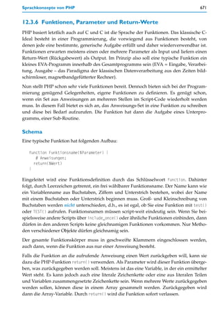 Sprachkonzepte von PHP                                                                671


12.3.6 Funktionen, Parameter und Return-Werte
PHP basiert letztlich auch auf C und C ist die Sprache der Funktionen. Das klassische C-
Ideal besteht in einer Programmierung, die vorwiegend aus Funktionen besteht, von
denen jede eine bestimmte, generische Aufgabe erfüllt und daher wiederverwendbar ist.
Funktionen erwarten meistens einen oder mehrere Parameter als Input und liefern einen
Return-Wert (Rückgabewert) als Output. Im Prinzip also soll eine typische Funktion ein
kleines EVA-Programm innerhalb des Gesamtprogramms sein (EVA = Eingabe, Verarbei-
tung, Ausgabe – das Paradigma der klassischen Datenverarbeitung aus den Zeiten bild-
schirmloser, magnetbandgefütterter Rechner).

Nun stellt PHP schon sehr viele Funktionen bereit. Dennoch bieten sich bei der Program-
mierung genügend Gelegenheiten, eigene Funktionen zu definieren. Es genügt schon,
wenn ein Set aus Anweisungen an mehreren Stellen im Script-Code wiederholt werden
muss. In diesem Fall bietet es sich an, das Anweisungs-Set in eine Funktion zu schreiben
und diese bei Bedarf aufzurufen. Die Funktion hat dann die Aufgabe eines Unterpro-
gramms, einer Sub-Routine.

Schema
Eine typische Funktion hat folgenden Aufbau:

   function Funktionsname($Parameter) {
      # Anweisungen;
     return($Wert)
   }

Eingeleitet wird eine Funktionsdefinition durch das Schlüsselwort function. Dahinter
folgt, durch Leerzeichen getrennt, ein frei wählbarer Funktionsname. Der Name kann wie
ein Variablenname aus Buchstaben, Ziffern und Unterstrich bestehen, wobei der Name
mit einem Buchstaben oder Unterstrich beginnen muss. Groß- und Kleinschreibung von
Buchstaben werden nicht unterschieden, d.h., es ist egal, ob Sie eine Funktion mit test()
oder TEST() aufrufen. Funktionsnamen müssen script-weit eindeutig sein. Wenn Sie bei-
spielsweise andere Scripts über include_once() oder ähnliche Funktionen einbinden, dann
dürfen in den anderen Scripts keine gleichnamigen Funktionen vorkommen. Nur Metho-
den verschiedener Objekte dürfen gleichnamig sein.

Der gesamte Funktionskörper muss in geschweifte Klammern eingeschlossen werden,
auch dann, wenn die Funktion aus nur einer Anweisung besteht.

Falls die Funktion an die aufrufende Anweisung einen Wert zurückgeben will, kann sie
dazu die PHP-Funktion return() verwenden. Als Parameter wird dieser Funktion überge-
ben, was zurückgegeben werden soll. Meistens ist das eine Variable, in der ein ermittelter
Wert steht. Es kann jedoch auch eine literale Zeichenkette oder eine aus literalen Teilen
und Variablen zusammengesetzte Zeichenkette sein. Wenn mehrere Werte zurückgegeben
werden sollen, können diese in einem Array gesammelt werden. Zurückgegeben wird
dann die Array-Variable. Durch return() wird die Funktion sofort verlassen.
 