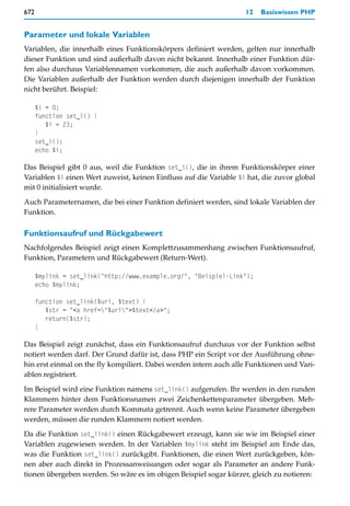 672                                                                 12   Basiswissen PHP


Parameter und lokale Variablen
Variablen, die innerhalb eines Funktionskörpers definiert werden, gelten nur innerhalb
dieser Funktion und sind außerhalb davon nicht bekannt. Innerhalb einer Funktion dür-
fen also durchaus Variablennamen vorkommen, die auch außerhalb davon vorkommen.
Die Variablen außerhalb der Funktion werden durch diejenigen innerhalb der Funktion
nicht berührt. Beispiel:

      $i = 0;
      function set_i() {
         $i = 23;
      }
      set_i();
      echo $i;

Das Beispiel gibt 0 aus, weil die Funktion set_i(), die in ihrem Funktionskörper einer
Variablen $i einen Wert zuweist, keinen Einfluss auf die Variable $i hat, die zuvor global
mit 0 initialisiert wurde.

Auch Parameternamen, die bei einer Funktion definiert werden, sind lokale Variablen der
Funktion.

Funktionsaufruf und Rückgabewert
Nachfolgendes Beispiel zeigt einen Komplettzusammenhang zwischen Funktionsaufruf,
Funktion, Parametern und Rückgabewert (Return-Wert).

      $mylink = set_link("http://www.example.org/", "Beispiel-Link");
      echo $mylink;

      function set_link($uri, $text) {
         $str = "<a href="$uri">$text</a>";
         return($str);
      }

Das Beispiel zeigt zunächst, dass ein Funktionsaufruf durchaus vor der Funktion selbst
notiert werden darf. Der Grund dafür ist, dass PHP ein Script vor der Ausführung ohne-
hin erst einmal on the fly kompiliert. Dabei werden intern auch alle Funktionen und Vari-
ablen registriert.

Im Beispiel wird eine Funktion namens set_link() aufgerufen. Ihr werden in den runden
Klammern hinter dem Funktionsnamen zwei Zeichenkettenparameter übergeben. Meh-
rere Parameter werden durch Kommata getrennt. Auch wenn keine Parameter übergeben
werden, müssen die runden Klammern notiert werden.

Da die Funktion set_link() einen Rückgabewert erzeugt, kann sie wie im Beispiel einer
Variablen zugewiesen werden. In der Variablen $mylink steht im Beispiel am Ende das,
was die Funktion set_link() zurückgibt. Funktionen, die einen Wert zurückgeben, kön-
nen aber auch direkt in Prozessanweisungen oder sogar als Parameter an andere Funk-
tionen übergeben werden. So wäre es im obigen Beispiel sogar kürzer, gleich zu notieren:
 