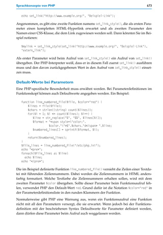 Sprachkonzepte von PHP                                                                673


   echo set_link("http://www.example.org/", "Beispiel-Link");

Angenommen, es gibt eine zweite Funktion namens set_link_style(), die als ersten Para-
meter einen kompletten HTML-Hyperlink erwartet und als zweiten Parameter den
Namen einer CSS-Klasse, die dem Link zugewiesen werden soll. Dann könnten Sie im Bei-
spiel notieren:

   $mylink = set_link_style(set_link("http://www.example.org/", "Beispiel-Link"),
   "extern_link");

Als erster Parameter wird beim Aufruf von set_link_style() ein Aufruf von set_link()
übergeben. Der PHP-Interpreter weiß, dass er in diesem Fall zuerst set_link() ausführen
muss und den davon zurückgegebenen Wert in den Aufruf von set_link_style() einset-
zen muss.

Default-Werte bei Parametern
Eine PHP-spezifische Besonderheit muss erwähnt werden. Bei Parameterdefinitionen im
Funktionskopf können auch Defaultwerte angegeben werden. Ein Beispiel:

   function line_numbered_file($file, $color="red") {
       $lines = file($file);
       $chars = strlen((string) count($lines));
       for($i = 1; $i <= count($lines); $i++) {
          $line = str_replace("%", "%%", $lines[$i]);
          $format = "<span style="color:".
                    $color."">%".$chars."d</span> ".$line;
          $numbered_lines[] = sprintf($format, $i);
       }
       return($numbered_lines);
   }
   $file_lines = line_numbered_file("/etc/php.ini");
   echo "<pre>";
   foreach($file_lines as $line)
     echo $line;
   echo "</pre>";

Die im Beispiel definierte Funktion line_numbered_file() versieht die Zeilen einer Textda-
tei mit führenden Zeilennummern. Dabei werden die Zeilennummern in HTML anders-
farbig formatiert. Welche Textfarbe die Zeilennummern erhalten sollen, wird mit dem
zweiten Parameter $color übergeben. Sollte dieser Parameter beim Funktionsaufruf feh-
len, verwendet PHP den Default-Wert red. Grund dafür ist die Notation $color="red" in
der Parameterdefinitionsliste in den runden Klammern der Funktion.
Normalerweise gibt PHP eine Warnung aus, wenn ein Funktionsaufruf eine Funktion
nicht mit all den Parametern versorgt, die sie erwartet. Wenn jedoch bei der Funktions-
definition mit der beschriebenen Syntax Defaultwerte für Parameter definiert werden,
dann dürfen diese Parameter beim Aufruf auch weggelassen werden.
 