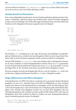 674                                                                  12   Basiswissen PHP


Auf den Inhalt der Funktion line_numbered_file() gehen wir an dieser Stelle nicht näher
ein, weil uns das zu weit vom Thema abbringen würde.

Variable Anzahl von Parametern
Eine weitere Möglichkeit besteht darin, bei der Funktionsdefinition überhaupt keine Para-
meter zu definieren. Dennoch können der Funktion beim Aufruf Parameter übergeben
werden, und zwar beliebig viele. PHP stellt einige Funktionen bereit, mit deren Hilfe eine
Funktion auf ihr übergebene Parameter zugreifen kann. Ein Beispiel:

      $a = 17;
      $b = 64;
      $c = 23;

      function sum() {
         $x = 0;
         $params = func_get_args();
         foreach($params as $param)
            $x += $param;
         return($x);
      }

      echo sum($a, $b, $c);

Die Funktion sum() im Beispiel ist in der Lage, die Summe einer beliebigen Anzahl über-
gebener Zahlenwerte zu ermitteln und zurückzugeben. Dabei erwartet sie gar keine Para-
meter. Falls sie ohne Parameter aufgerufen würde, würde sie einfach 0 zurückgeben.
Mit der PHP-Funktion func_get_args() kann eine Funktion alle ihr übergebenen Parame-
ter als Array ermitteln. In unserer Beispielfunktion wird der Array in $params gespeichert.
In einer foreach-Schleife arbeitet die Funktion den Array $params ab und erhöht $x um den
jeweiligen Wert, in der Annahme, dass lauter numerische Werte übergeben wurden.

Die echo-Ausgabe am Ende des Beispiels gibt 104 aus, weil der Funktion sum() beim Auf-
ruf die drei zu Beginn initialisierten Variablen $a, $b und $c übergeben werden.

Zeiger (Referenzen) statt Werte übergeben
In Script-Sprachen wie PHP wird nicht so ausufernd mit so genannten Zeigern (Pointern)
gearbeitet wie etwa in C. Dennoch bietet auch PHP die Möglichkeit an, einer Funktion
anstelle eines Werts nur die Speicheradresse zu übergeben, an der der Wert beginnt. Sinn-
voll ist dies beispielsweise, wenn als Parameter eine 1 Megabyte große Zeichenkette über-
geben wird. Anstelle eines Megabyte werden nur ein paar Byte übergeben, eben die
Arbeitsspeicheradresse der Variablen mit dem großen Inhalt. Damit PHP weiß, dass ein
übergebener Wert nicht wirklich ein Wert ist, sondern nur eine Arbeitsspeicheradresse,
muss er kenntlich gemacht werden. Ein Beispiel:

      $satz = "Ein langer Satz mit vielen Wörtern";
      function count_words(&$str) {
 