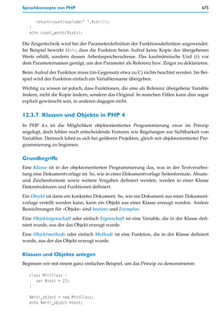 Sprachkonzepte von PHP                                                                 675


      return(count(explode(" ",$str)));
   }
   echo count_words($satz);

Die Zeigertechnik wird bei der Parameterdefinition der Funktionsdefinition angewendet.
Im Beispiel bewirkt &$str, dass die Funktion beim Aufruf keine Kopie des übergebenen
Werts erhält, sondern dessen Arbeitsspeicheradresse. Das kaufmännische Und (&) vor
dem Parameternamen genügt, um den Parameter als Referenz bzw. Zeiger zu deklarieren.

Beim Aufruf der Funktion muss (im Gegensatz etwa zu C) nichts beachtet werden. Im Bei-
spiel wird der Funktion einfach ein Variablenname übergeben.

Wichtig zu wissen ist jedoch, dass Funktionen, die eine als Referenz übergebene Variable
ändern, nicht die Kopie ändern, sondern das Original. In manchen Fällen kann dies sogar
explizit gewünscht sein, in anderen dagegen nicht.


12.3.7 Klassen und Objekte in PHP 4
In PHP 4.x ist die Möglichkeit objektorientierter Programmierung zwar im Prinzip
angelegt, doch fehlen noch entscheidende Features wie Regelungen zur Sichtbarkeit von
Variablen. Dennoch lohnt es sich bei größeren Projekten, gleich mit objektorientierter Pro-
grammierung zu beginnen.

Grundbegriffe
Eine Klasse ist in der objektorientierten Programmierung das, was in der Textverarbei-
tung eine Dokumentvorlage ist. So, wie in einer Dokumentvorlage Seitenformate, Absatz-
und Zeichenformate sowie weitere Vorgaben definiert werden, werden in einer Klasse
Datenstrukturen und Funktionen definiert.

Ein Objekt ist dann ein konkretes Dokument. So, wie ein Dokument aus einer Dokument-
vorlage erstellt werden kann, kann ein Objekt aus einer Klasse erzeugt werden. Andere
Bezeichnungen für »Objekt« sind Instanz und Exemplar.

Eine Objekteigenschaft oder einfach Eigenschaft ist eine Variable, die in der Klasse defi-
niert wurde, aus der das Objekt erzeugt wurde.

Eine Objektmethode oder einfach Methode ist eine Funktion, die in der Klasse definiert
wurde, aus der das Objekt erzeugt wurde.

Klassen und Objekte anlegen
Beginnen wir mit einem ganz einfachen Beispiel, um das Prinzip zu demonstrieren:

   class MiniClass {
      var $test = 23;
   }

   $mini_object = new MiniClass;
   echo $mini_object->test;
 