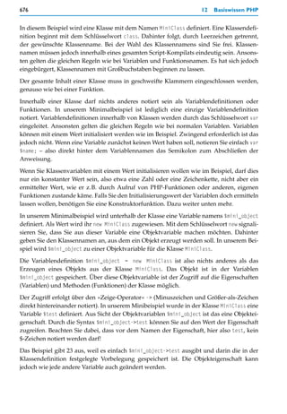 676                                                                  12   Basiswissen PHP


In diesem Beispiel wird eine Klasse mit dem Namen MiniClass definiert. Eine Klassendefi-
nition beginnt mit dem Schlüsselwort class. Dahinter folgt, durch Leerzeichen getrennt,
der gewünschte Klassenname. Bei der Wahl des Klassennamens sind Sie frei. Klassen-
namen müssen jedoch innerhalb eines gesamten Script-Kompilats eindeutig sein. Ansons-
ten gelten die gleichen Regeln wie bei Variablen und Funktionsnamen. Es hat sich jedoch
eingebürgert, Klassennamen mit Großbuchstaben beginnen zu lassen.
Der gesamte Inhalt einer Klasse muss in geschweifte Klammern eingeschlossen werden,
genauso wie bei einer Funktion.

Innerhalb einer Klasse darf nichts anderes notiert sein als Variablendefinitionen oder
Funktionen. In unserem Minimalbeispiel ist lediglich eine einzige Variablendefinition
notiert. Variablendefinitionen innerhalb von Klassen werden durch das Schlüsselwort var
eingeleitet. Ansonsten gelten die gleichen Regeln wie bei normalen Variablen. Variablen
können mit einem Wert initialisiert werden wie im Beispiel. Zwingend erforderlich ist das
jedoch nicht. Wenn eine Variable zunächst keinen Wert haben soll, notieren Sie einfach var
$name; – also direkt hinter dem Variablennamen das Semikolon zum Abschließen der
Anweisung.

Wenn Sie Klassenvariablen mit einem Wert initialisieren wollen wie im Beispiel, darf dies
nur ein konstanter Wert sein, also etwa eine Zahl oder eine Zeichenkette, nicht aber ein
ermittelter Wert, wie er z.B. durch Aufruf von PHP-Funktionen oder anderen, eigenen
Funktionen zustande käme. Falls Sie den Initialisierungswert der Variablen doch ermitteln
lassen wollen, benötigen Sie eine Konstruktorfunktion. Dazu weiter unten mehr.

In unserem Minimalbeispiel wird unterhalb der Klasse eine Variable namens $mini_object
definiert. Als Wert wird ihr new MiniClass zugewiesen. Mit dem Schlüsselwort new signali-
sieren Sie, dass Sie aus dieser Variable eine Objektvariable machen möchten. Dahinter
geben Sie den Klassennamen an, aus dem ein Objekt erzeugt werden soll. In unserem Bei-
spiel wird $mini_object zu einer Objektvariable für die Klasse MiniClass.

Die Variablendefinition $mini_object = new MiniClass ist also nichts anderes als das
Erzeugen eines Objekts aus der Klasse MiniClass. Das Objekt ist in der Variablen
$mini_object gespeichert. Über diese Objektvariable ist der Zugriff auf die Eigenschaften
(Variablen) und Methoden (Funktionen) der Klasse möglich.

Der Zugriff erfolgt über den »Zeige-Operator« -> (Minuszeichen und Größer-als-Zeichen
direkt hintereinander notiert). In unserem Minibeispiel wurde in der Klasse MiniClass eine
Variable $test definiert. Aus Sicht der Objektvariablen $mini_object ist das eine Objektei-
genschaft. Durch die Syntax $mini_object->test können Sie auf den Wert der Eigenschaft
zugreifen. Beachten Sie dabei, dass vor dem Namen der Eigenschaft, hier also test, kein
$-Zeichen notiert werden darf!

Das Beispiel gibt 23 aus, weil es einfach $mini_object->test ausgibt und darin die in der
Klassendefinition festgelegte Vorbelegung gespeichert ist. Die Objekteigenschaft kann
jedoch wie jede andere Variable auch geändert werden.
 