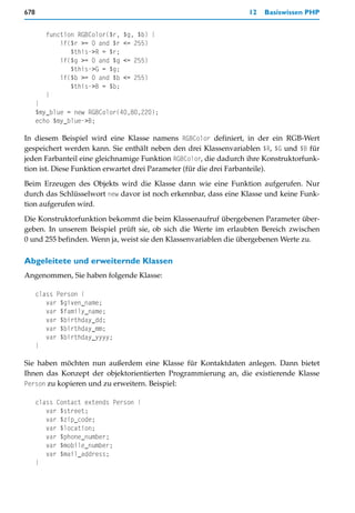 678                                                               12   Basiswissen PHP


        function RGBColor($r,   $g, $b) {
            if($r >= 0 and $r   <= 255)
               $this->R = $r;
            if($g >= 0 and $g   <= 255)
               $this->G = $g;
            if($b >= 0 and $b   <= 255)
               $this->B = $b;
        }
      }
      $my_blue = new RGBColor(40,80,220);
      echo $my_blue->B;

In diesem Beispiel wird eine Klasse namens RGBColor definiert, in der ein RGB-Wert
gespeichert werden kann. Sie enthält neben den drei Klassenvariablen $R, $G und $B für
jeden Farbanteil eine gleichnamige Funktion RGBColor, die dadurch ihre Konstruktorfunk-
tion ist. Diese Funktion erwartet drei Parameter (für die drei Farbanteile).

Beim Erzeugen des Objekts wird die Klasse dann wie eine Funktion aufgerufen. Nur
durch das Schlüsselwort new davor ist noch erkennbar, dass eine Klasse und keine Funk-
tion aufgerufen wird.

Die Konstruktorfunktion bekommt die beim Klassenaufruf übergebenen Parameter über-
geben. In unserem Beispiel prüft sie, ob sich die Werte im erlaubten Bereich zwischen
0 und 255 befinden. Wenn ja, weist sie den Klassenvariablen die übergebenen Werte zu.

Abgeleitete und erweiternde Klassen
Angenommen, Sie haben folgende Klasse:

      class Person {
         var $given_name;
         var $family_name;
         var $birthday_dd;
         var $birthday_mm;
         var $birthday_yyyy;
      }

Sie haben möchten nun außerdem eine Klasse für Kontaktdaten anlegen. Dann bietet
Ihnen das Konzept der objektorientierten Programmierung an, die existierende Klasse
Person zu kopieren und zu erweitern. Beispiel:

      class Contact extends Person {
         var $street;
         var $zip_code;
         var $location;
         var $phone_number;
         var $mobile_number;
         var $mail_address;
      }
 