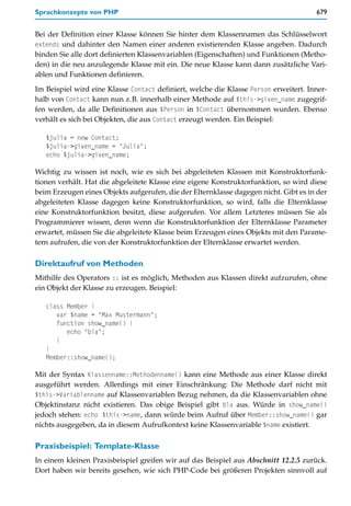 Sprachkonzepte von PHP                                                                679


Bei der Definition einer Klasse können Sie hinter dem Klassennamen das Schlüsselwort
extends und dahinter den Namen einer anderen existierenden Klasse angeben. Dadurch
binden Sie alle dort definierten Klassenvariablen (Eigenschaften) und Funktionen (Metho-
den) in die neu anzulegende Klasse mit ein. Die neue Klasse kann dann zusätzliche Vari-
ablen und Funktionen definieren.

Im Beispiel wird eine Klasse Contact definiert, welche die Klasse Person erweitert. Inner-
halb von Contact kann nun z.B. innerhalb einer Methode auf $this->given_name zugegrif-
fen werden, da alle Definitionen aus $Person in $Contact übernommen wurden. Ebenso
verhält es sich bei Objekten, die aus Contact erzeugt werden. Ein Beispiel:

   $julia = new Contact;
   $julia->given_name = "Julia";
   echo $julia->given_name;

Wichtig zu wissen ist noch, wie es sich bei abgeleiteten Klassen mit Konstruktorfunk-
tionen verhält. Hat die abgeleitete Klasse eine eigene Konstruktorfunktion, so wird diese
beim Erzeugen eines Objekts aufgerufen, die der Elternklasse dagegen nicht. Gibt es in der
abgeleiteten Klasse dagegen keine Konstruktorfunktion, so wird, falls die Elternklasse
eine Konstruktorfunktion besitzt, diese aufgerufen. Vor allem Letzteres müssen Sie als
Programmierer wissen, denn wenn die Konstruktorfunktion der Elternklasse Parameter
erwartet, müssen Sie die abgeleitete Klasse beim Erzeugen eines Objekts mit den Parame-
tern aufrufen, die von der Konstruktorfunktion der Elternklasse erwartet werden.

Direktaufruf von Methoden
Mithilfe des Operators :: ist es möglich, Methoden aus Klassen direkt aufzurufen, ohne
ein Objekt der Klasse zu erzeugen. Beispiel:

   class Member {
      var $name = "Max Mustermann";
      function show_name() {
         echo "bla";
      }
   }
   Member::show_name();

Mit der Syntax Klassenname::Methodenname() kann eine Methode aus einer Klasse direkt
ausgeführt werden. Allerdings mit einer Einschränkung: Die Methode darf nicht mit
$this->Variablenname auf Klassenvariablen Bezug nehmen, da die Klassenvariablen ohne
Objektinstanz nicht existieren. Das obige Beispiel gibt bla aus. Würde in show_name()
jedoch stehen: echo $this->name, dann würde beim Aufruf über Member::show_name() gar
nichts ausgegeben, da in diesem Aufrufkontext keine Klassenvariable $name existiert.

Praxisbeispiel: Template-Klasse
In einem kleinen Praxisbeispiel greifen wir auf das Beispiel aus Abschnitt 12.2.5 zurück.
Dort haben wir bereits gesehen, wie sich PHP-Code bei größeren Projekten sinnvoll auf
 