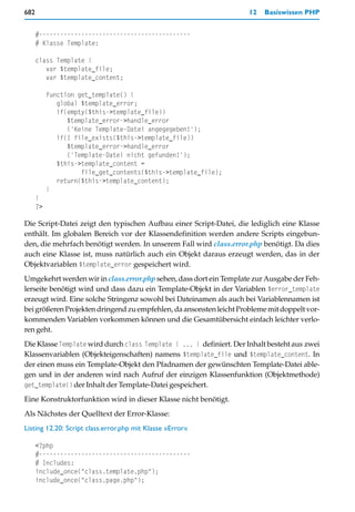 682                                                                  12   Basiswissen PHP


      #-------------------------------------------
      # Klasse Template:

      class Template {
         var $template_file;
         var $template_content;

           function get_template() {
              global $template_error;
              if(empty($this->template_file))
                 $template_error->handle_error
                 ('Keine Template-Datei angegegeben!');
              if(! file_exists($this->template_file))
                 $template_error->handle_error
                 ('Template-Datei nicht gefunden!');
              $this->template_content =
                     file_get_contents($this->template_file);
              return($this->template_content);
           }
      }
      ?>

Die Script-Datei zeigt den typischen Aufbau einer Script-Datei, die lediglich eine Klasse
enthält. Im globalen Bereich vor der Klassendefinition werden andere Scripts eingebun-
den, die mehrfach benötigt werden. In unserem Fall wird class.error.php benötigt. Da dies
auch eine Klasse ist, muss natürlich auch ein Objekt daraus erzeugt werden, das in der
Objektvariablen $template_error gespeichert wird.
Umgekehrt werden wir in class.error.php sehen, dass dort ein Template zur Ausgabe der Feh-
lerseite benötigt wird und dass dazu ein Template-Objekt in der Variablen $error_template
erzeugt wird. Eine solche Stringenz sowohl bei Dateinamen als auch bei Variablennamen ist
bei größeren Projekten dringend zu empfehlen, da ansonsten leicht Probleme mit doppelt vor-
kommenden Variablen vorkommen können und die Gesamtübersicht einfach leichter verlo-
ren geht.
Die Klasse Template wird durch class Template { ... } definiert. Der Inhalt besteht aus zwei
Klassenvariablen (Objekteigenschaften) namens $template_file und $template_content. In
der einen muss ein Template-Objekt den Pfadnamen der gewünschten Template-Datei able-
gen und in der anderen wird nach Aufruf der einzigen Klassenfunktion (Objektmethode)
get_template() der Inhalt der Template-Datei gespeichert.

Eine Konstruktorfunktion wird in dieser Klasse nicht benötigt.
Als Nächstes der Quelltext der Error-Klasse:
Listing 12.20: Script class.error.php mit Klasse »Error«

      <?php
      #-------------------------------------------
      # Includes:
      include_once("class.template.php");
      include_once("class.page.php");
 