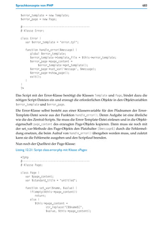 Sprachkonzepte von PHP                                                                683


   $error_template = new Template;
   $error_page = new Page;

   #-------------------------------------------
   # Klasse Error:

   class Error {
      var $error_template = "error.tpl";

        function handle_error($message) {
           global $error_template;
           $error_template->template_file = $this->error_template;
           $error_page->page_content =
                $error_template->get_template();
           $error_page->set_var('message', $message);
           $error_page->show_page();
           exit();
        }
   }
   ?>

Das Script mit der Error-Klasse benötigt die Klassen Template und Page, bindet dazu die
nötigen Script-Dateien ein und erzeugt die erforderlichen Objekte in den Objektvariablen
$error_template und $error_page.
Die Error-Klasse selbst besteht aus einer Klassenvariable für den Pfadnamen der Error-
Template-Datei sowie aus der Funktion handle_error(). Deren Aufgabe ist eine ähnliche
wie die des Zentral-Scripts. Sie muss die Error-Template-Datei einlesen und in die Objekt-
eigenschaft page_content des erzeugten Page-Objekts kopieren. Dann muss sie noch mit
der set_var-Methode des Page-Objekts den Platzhalter [%message%] durch die Fehlermel-
dung ersetzen, die beim Aufruf von handle_error() übergeben werden muss, und zuletzt
kann sie die Fehlerseite ausgeben und den Scriptlauf beenden.
Nun noch der Quelltext der Page-Klasse:
Listing 12.21: Script class.error.php mit Klasse »Page«

   <?php
   #-------------------------------------------
   # Klasse Page:

   class Page {
      var $page_content;
      var $standard_title = "untitled";

        function set_var($name, $value) {
           if(empty($this->page_content))
              return;
           else {
              $this->page_content =
                      str_replace("[%$name%]",
                      $value, $this->page_content);
 
